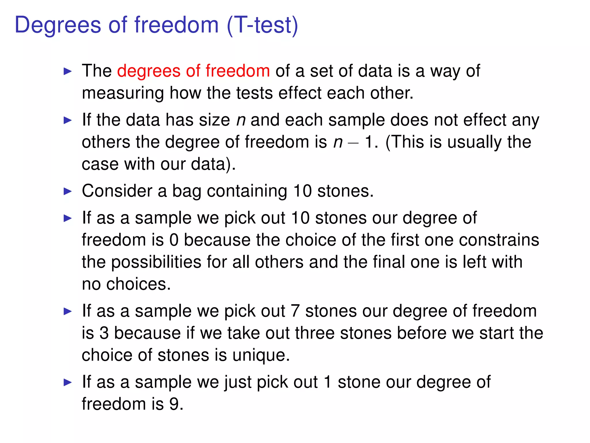 Degrees of freedom (T-test)
The degrees of freedom of a set of data is a way of
measuring how the tests effect each other.
If the data has size n and each sample does not effect any
others the degree of freedom is n − 1. (This is usually the
case with our data).
Consider a bag containing 10 stones.
If as a sample we pick out 10 stones our degree of
freedom is 0 because the choice of the ﬁrst one constrains
the possibilities for all others and the ﬁnal one is left with
no choices.
If as a sample we pick out 7 stones our degree of freedom
is 3 because if we take out three stones before we start the
choice of stones is unique.
If as a sample we just pick out 1 stone our degree of
freedom is 9.
 