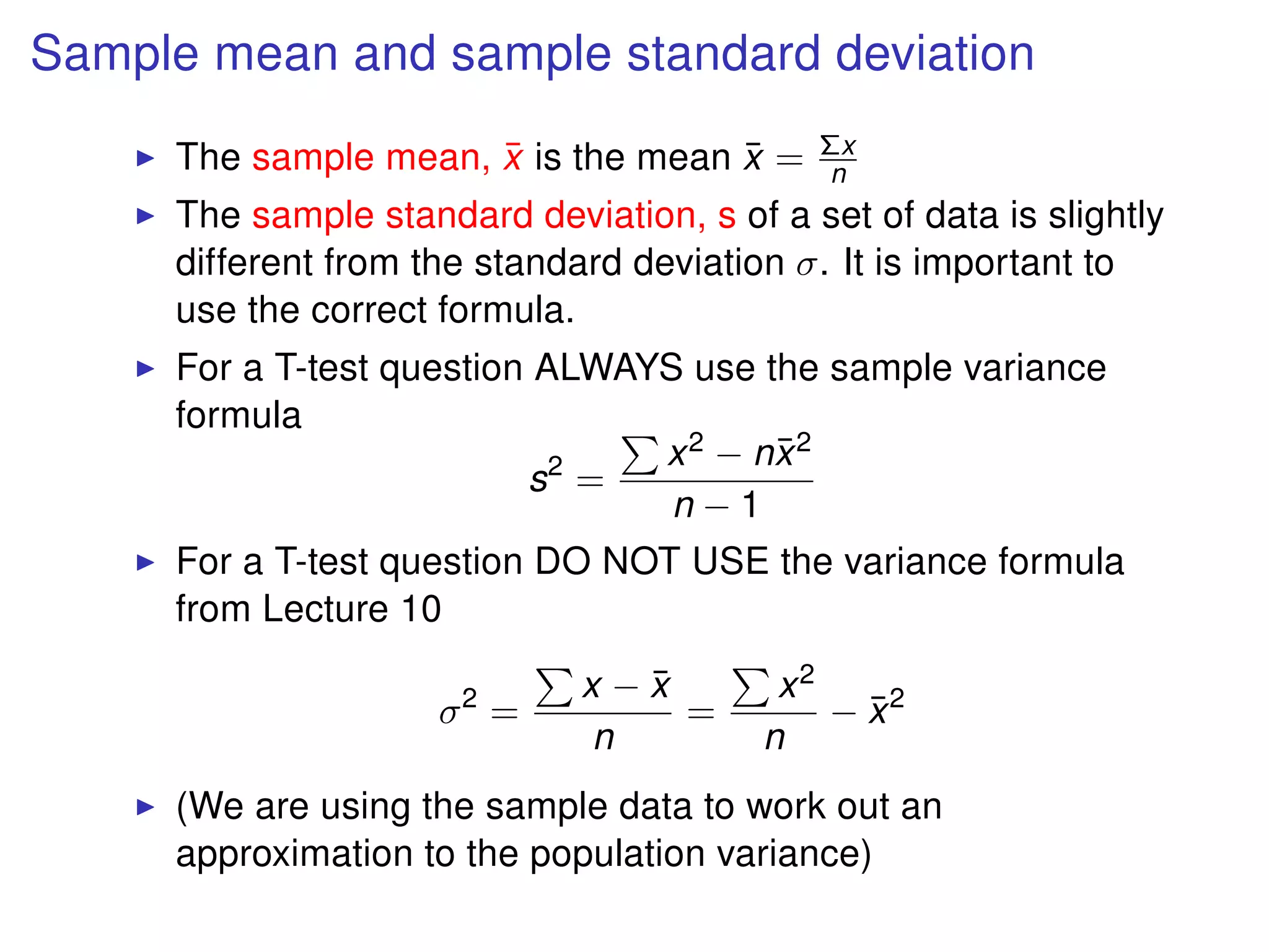 Sample mean and sample standard deviation
The sample mean, ¯x is the mean ¯x = Σx
n
The sample standard deviation, s of a set of data is slightly
different from the standard deviation σ. It is important to
use the correct formula.
For a T-test question ALWAYS use the sample variance
formula
s2
=
x2 − n¯x2
n − 1
For a T-test question DO NOT USE the variance formula
from Lecture 10
σ2
=
x − ¯x
n
=
x2
n
− ¯x2
(We are using the sample data to work out an
approximation to the population variance)
 