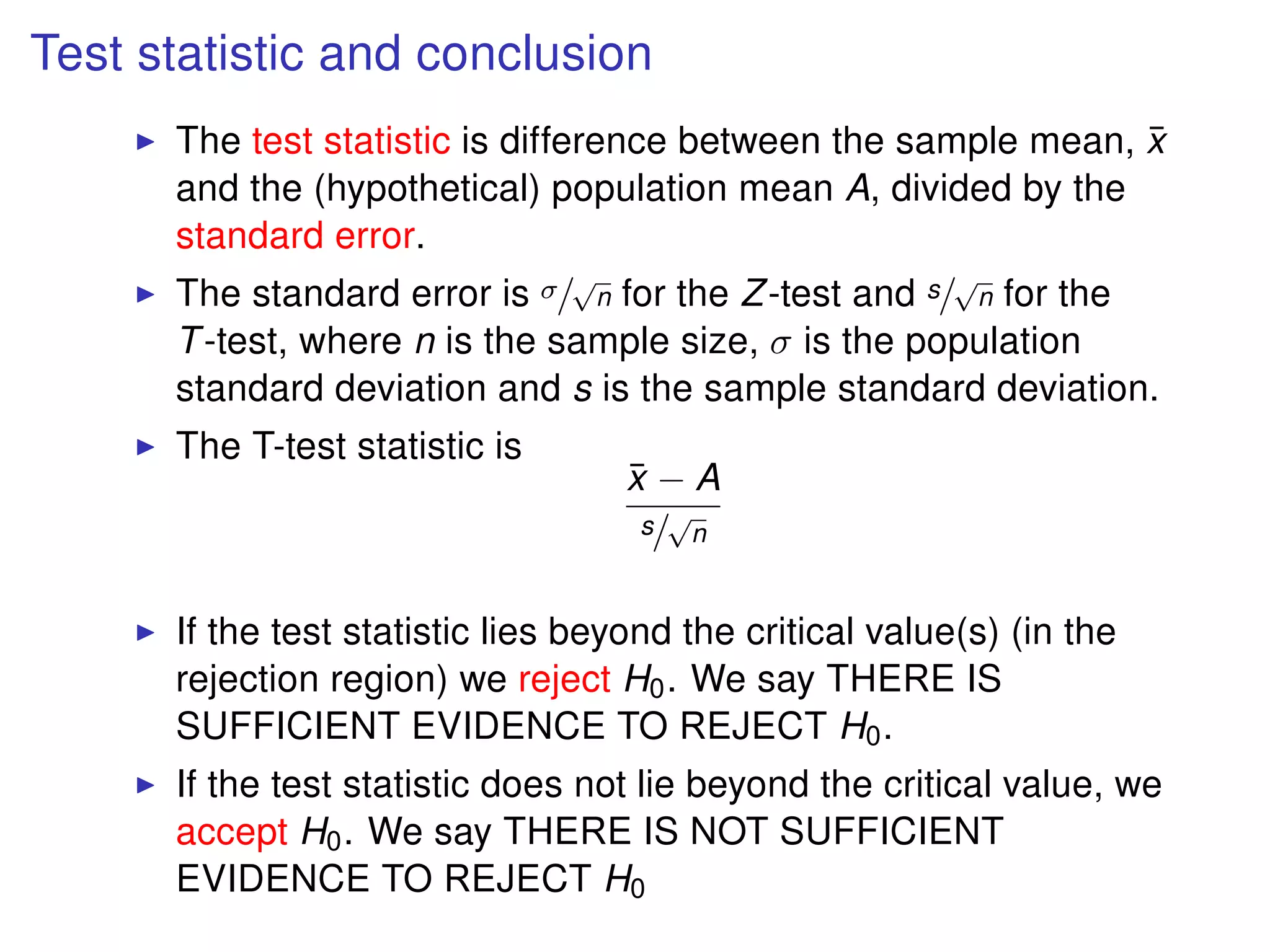 Test statistic and conclusion
The test statistic is difference between the sample mean, ¯x
and the (hypothetical) population mean A, divided by the
standard error.
The standard error is σ/
√
n for the Z-test and s/
√
n for the
T-test, where n is the sample size, σ is the population
standard deviation and s is the sample standard deviation.
The T-test statistic is
¯x − A
s/
√
n
If the test statistic lies beyond the critical value(s) (in the
rejection region) we reject H0. We say THERE IS
SUFFICIENT EVIDENCE TO REJECT H0.
If the test statistic does not lie beyond the critical value, we
accept H0. We say THERE IS NOT SUFFICIENT
EVIDENCE TO REJECT H0
 