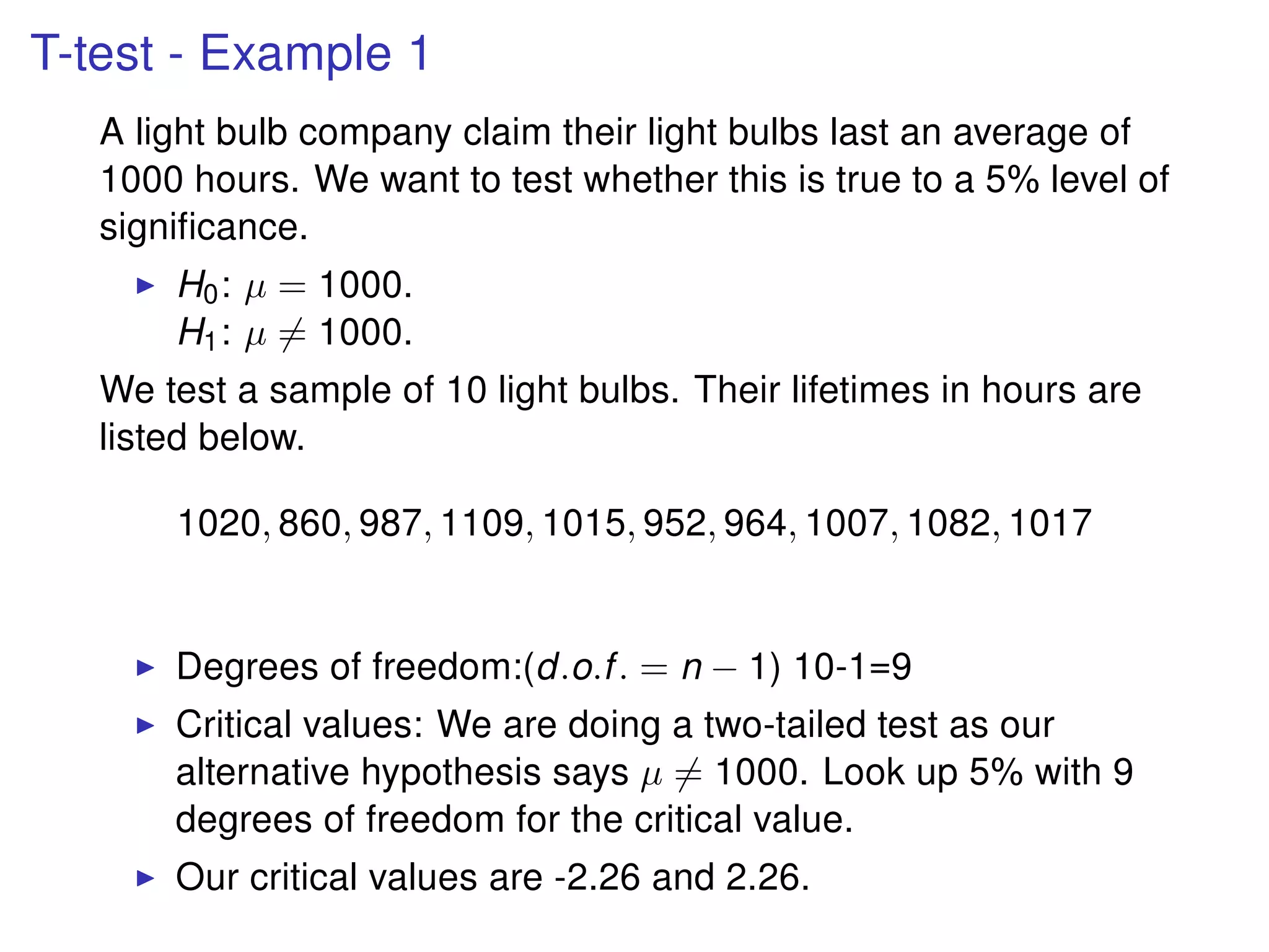 T-test - Example 1
A light bulb company claim their light bulbs last an average of
1000 hours. We want to test whether this is true to a 5% level of
signiﬁcance.
H0: µ = 1000.
H1: µ = 1000.
We test a sample of 10 light bulbs. Their lifetimes in hours are
listed below.
1020, 860, 987, 1109, 1015, 952, 964, 1007, 1082, 1017
Degrees of freedom:(d.o.f. = n − 1) 10-1=9
Critical values: We are doing a two-tailed test as our
alternative hypothesis says µ = 1000. Look up 5% with 9
degrees of freedom for the critical value.
Our critical values are -2.26 and 2.26.
 