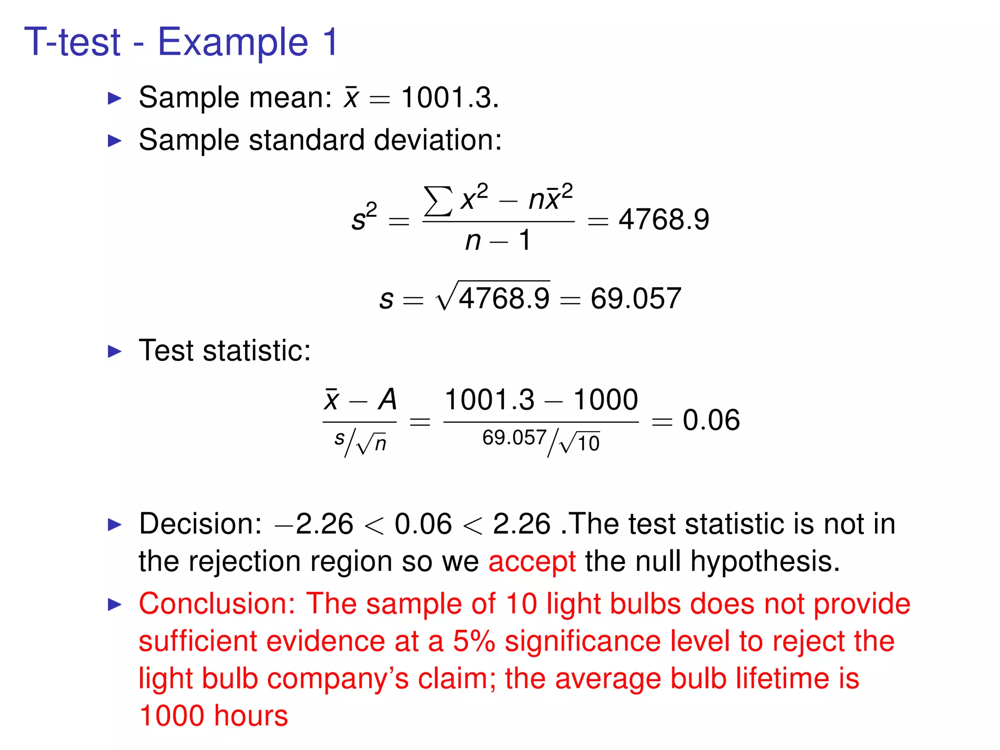 T-test - Example 1
Sample mean: ¯x = 1001.3.
Sample standard deviation:
s2
=
x2 − n¯x2
n − 1
= 4768.9
s =
√
4768.9 = 69.057
Test statistic:
¯x − A
s/
√
n
=
1001.3 − 1000
69.057/
√
10
= 0.06
Decision: −2.26 < 0.06 < 2.26 .The test statistic is not in
the rejection region so we accept the null hypothesis.
Conclusion: The sample of 10 light bulbs does not provide
sufﬁcient evidence at a 5% signiﬁcance level to reject the
light bulb company’s claim; the average bulb lifetime is
1000 hours
 