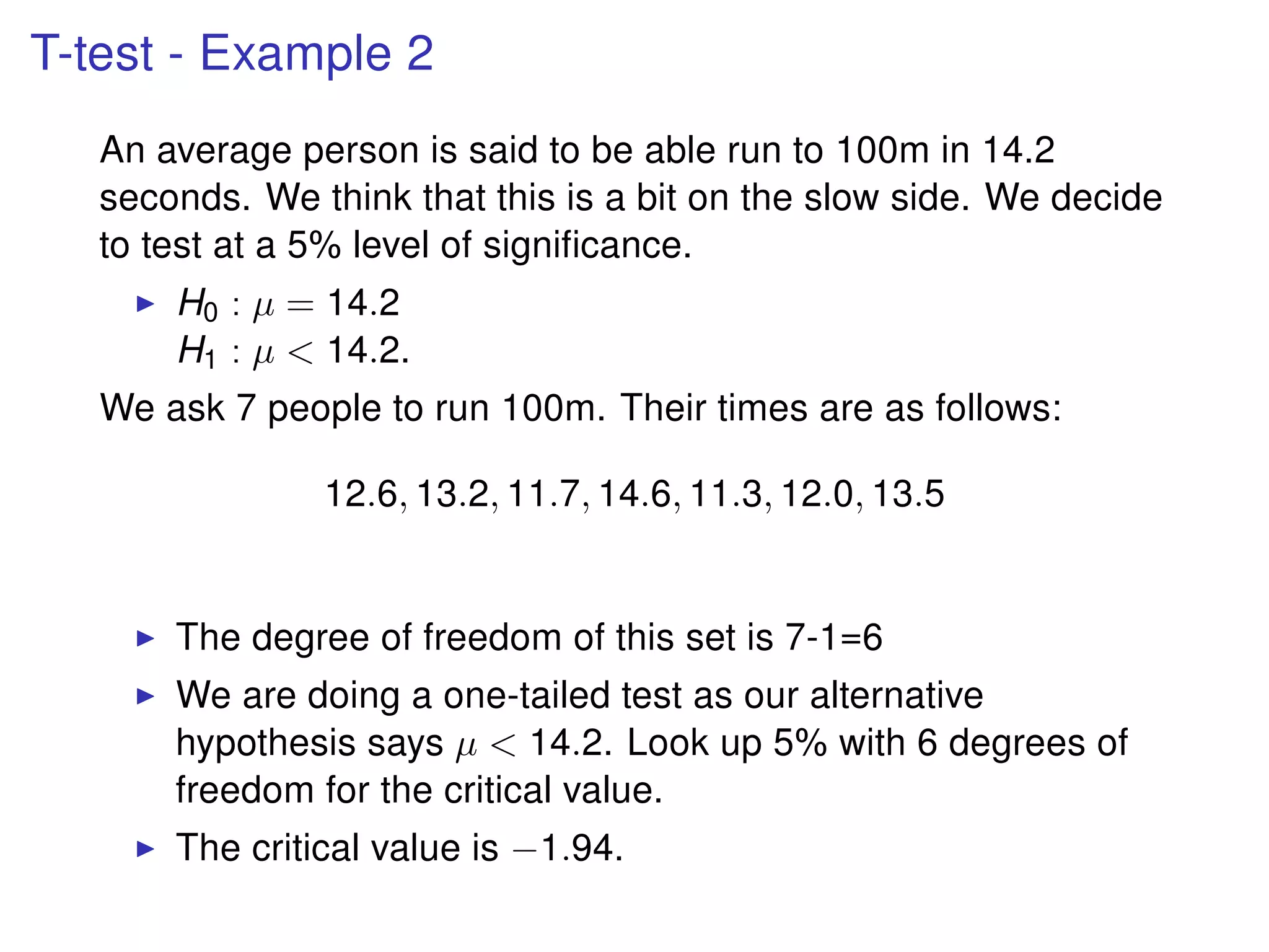 T-test - Example 2
An average person is said to be able run to 100m in 14.2
seconds. We think that this is a bit on the slow side. We decide
to test at a 5% level of signiﬁcance.
H0 : µ = 14.2
H1 : µ < 14.2.
We ask 7 people to run 100m. Their times are as follows:
12.6, 13.2, 11.7, 14.6, 11.3, 12.0, 13.5
The degree of freedom of this set is 7-1=6
We are doing a one-tailed test as our alternative
hypothesis says µ < 14.2. Look up 5% with 6 degrees of
freedom for the critical value.
The critical value is −1.94.
 