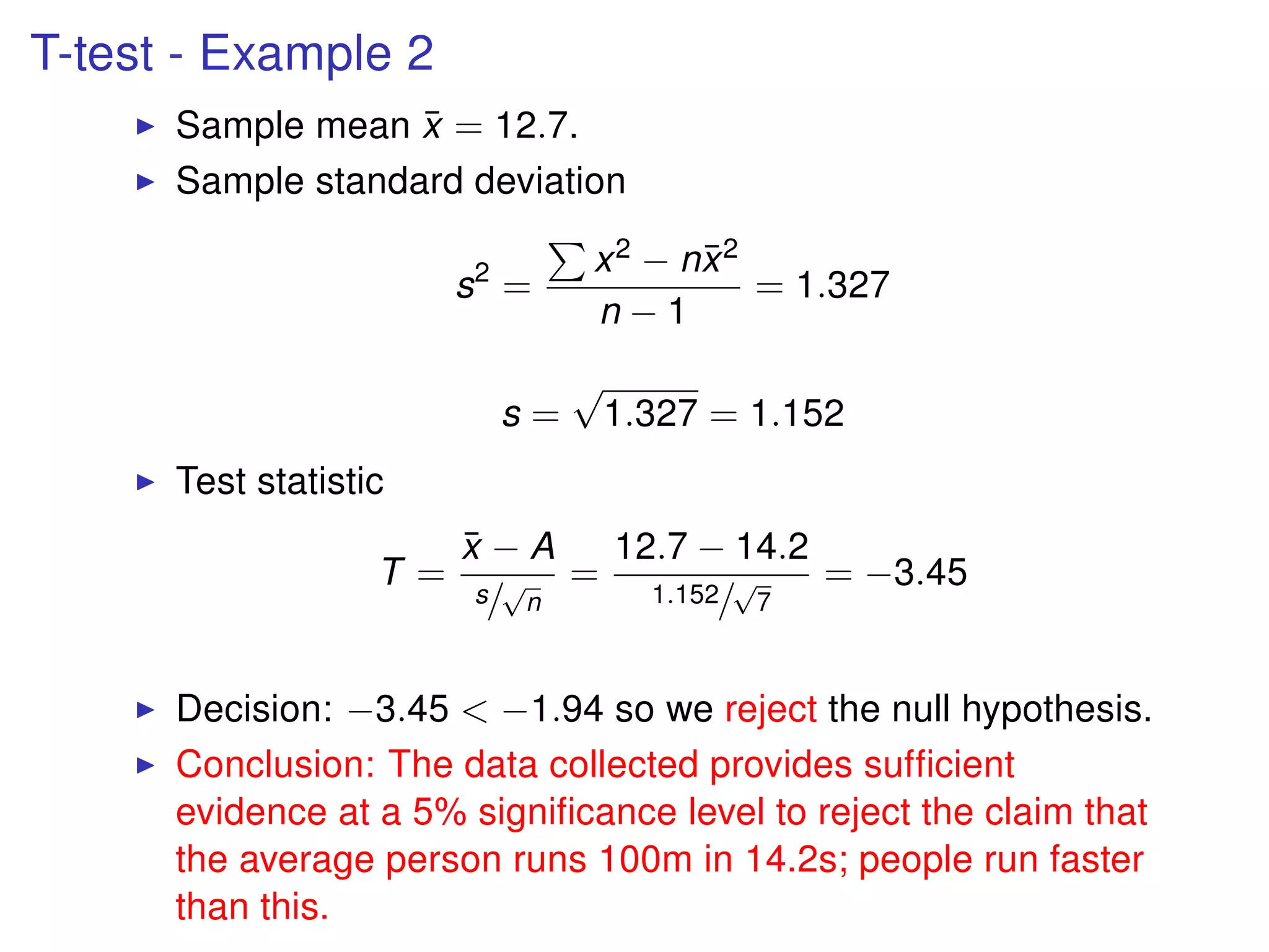 T-test - Example 2
Sample mean ¯x = 12.7.
Sample standard deviation
s2
=
x2 − n¯x2
n − 1
= 1.327
s =
√
1.327 = 1.152
Test statistic
T =
¯x − A
s/
√
n
=
12.7 − 14.2
1.152/
√
7
= −3.45
Decision: −3.45 < −1.94 so we reject the null hypothesis.
Conclusion: The data collected provides sufﬁcient
evidence at a 5% signiﬁcance level to reject the claim that
the average person runs 100m in 14.2s; people run faster
than this.
 