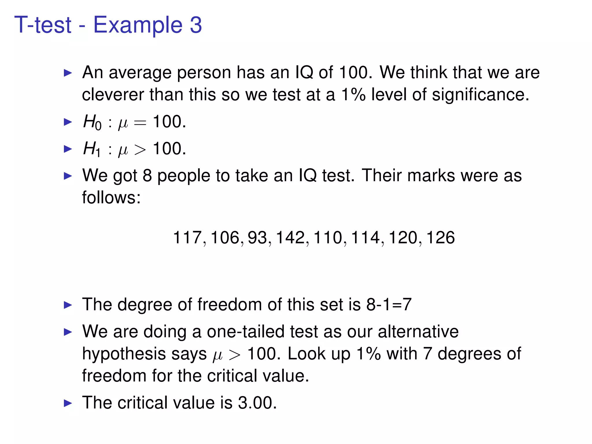 T-test - Example 3
An average person has an IQ of 100. We think that we are
cleverer than this so we test at a 1% level of signiﬁcance.
H0 : µ = 100.
H1 : µ > 100.
We got 8 people to take an IQ test. Their marks were as
follows:
117, 106, 93, 142, 110, 114, 120, 126
The degree of freedom of this set is 8-1=7
We are doing a one-tailed test as our alternative
hypothesis says µ > 100. Look up 1% with 7 degrees of
freedom for the critical value.
The critical value is 3.00.
 