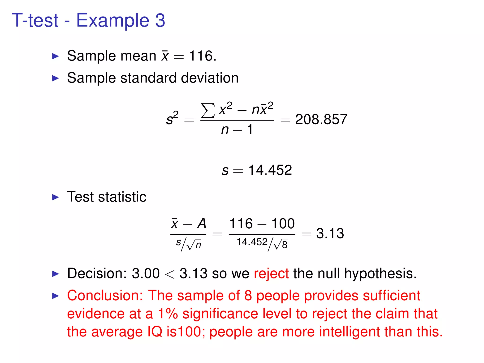 T-test - Example 3
Sample mean ¯x = 116.
Sample standard deviation
s2
=
x2 − n¯x2
n − 1
= 208.857
s = 14.452
Test statistic
¯x − A
s/
√
n
=
116 − 100
14.452/
√
8
= 3.13
Decision: 3.00 < 3.13 so we reject the null hypothesis.
Conclusion: The sample of 8 people provides sufﬁcient
evidence at a 1% signiﬁcance level to reject the claim that
the average IQ is100; people are more intelligent than this.
 