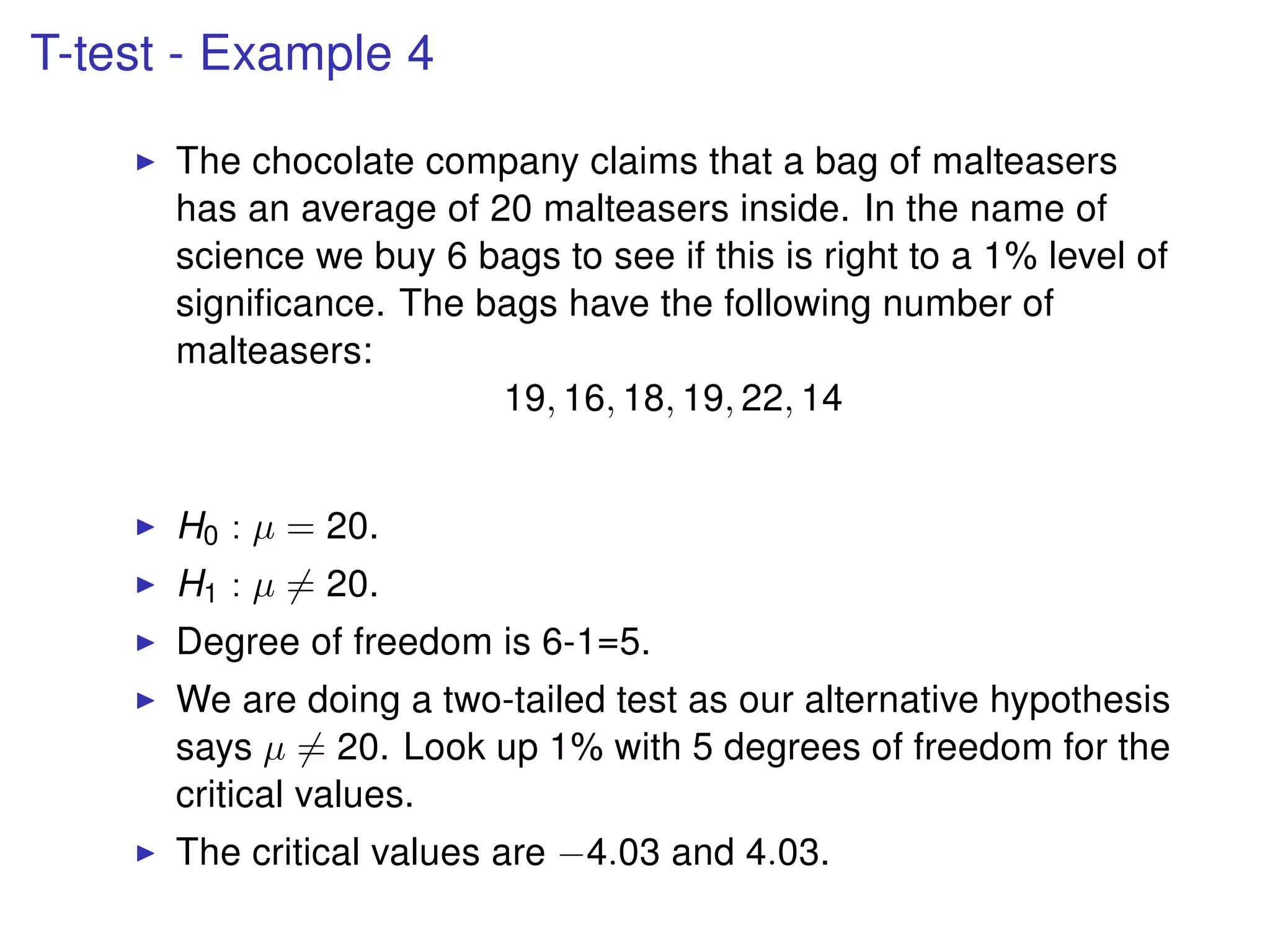 T-test - Example 4
The chocolate company claims that a bag of malteasers
has an average of 20 malteasers inside. In the name of
science we buy 6 bags to see if this is right to a 1% level of
signiﬁcance. The bags have the following number of
malteasers:
19, 16, 18, 19, 22, 14
H0 : µ = 20.
H1 : µ = 20.
Degree of freedom is 6-1=5.
We are doing a two-tailed test as our alternative hypothesis
says µ = 20. Look up 1% with 5 degrees of freedom for the
critical values.
The critical values are −4.03 and 4.03.
 