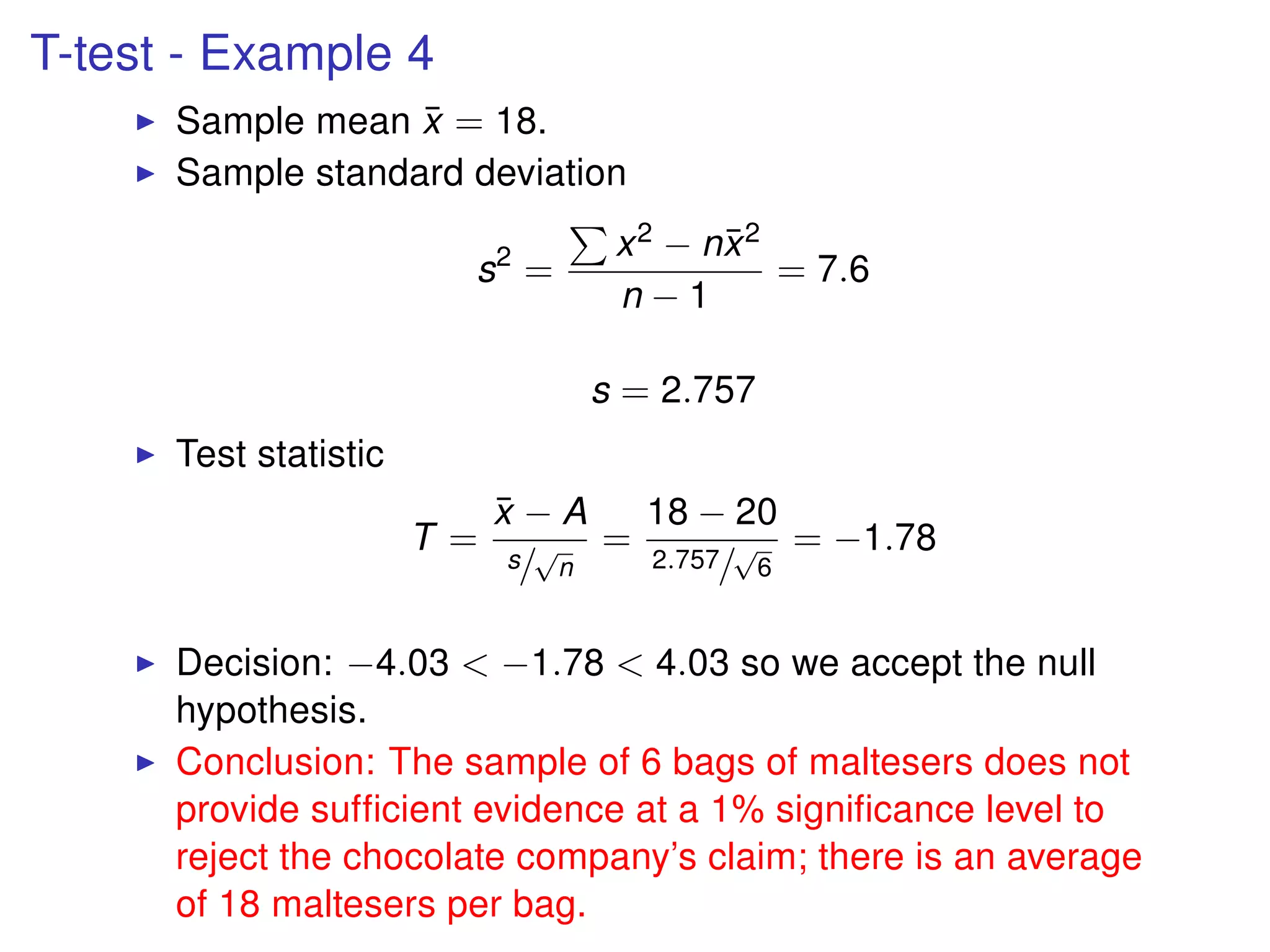 T-test - Example 4
Sample mean ¯x = 18.
Sample standard deviation
s2
=
x2 − n¯x2
n − 1
= 7.6
s = 2.757
Test statistic
T =
¯x − A
s/
√
n
=
18 − 20
2.757/
√
6
= −1.78
Decision: −4.03 < −1.78 < 4.03 so we accept the null
hypothesis.
Conclusion: The sample of 6 bags of maltesers does not
provide sufﬁcient evidence at a 1% signiﬁcance level to
reject the chocolate company’s claim; there is an average
of 18 maltesers per bag.
 