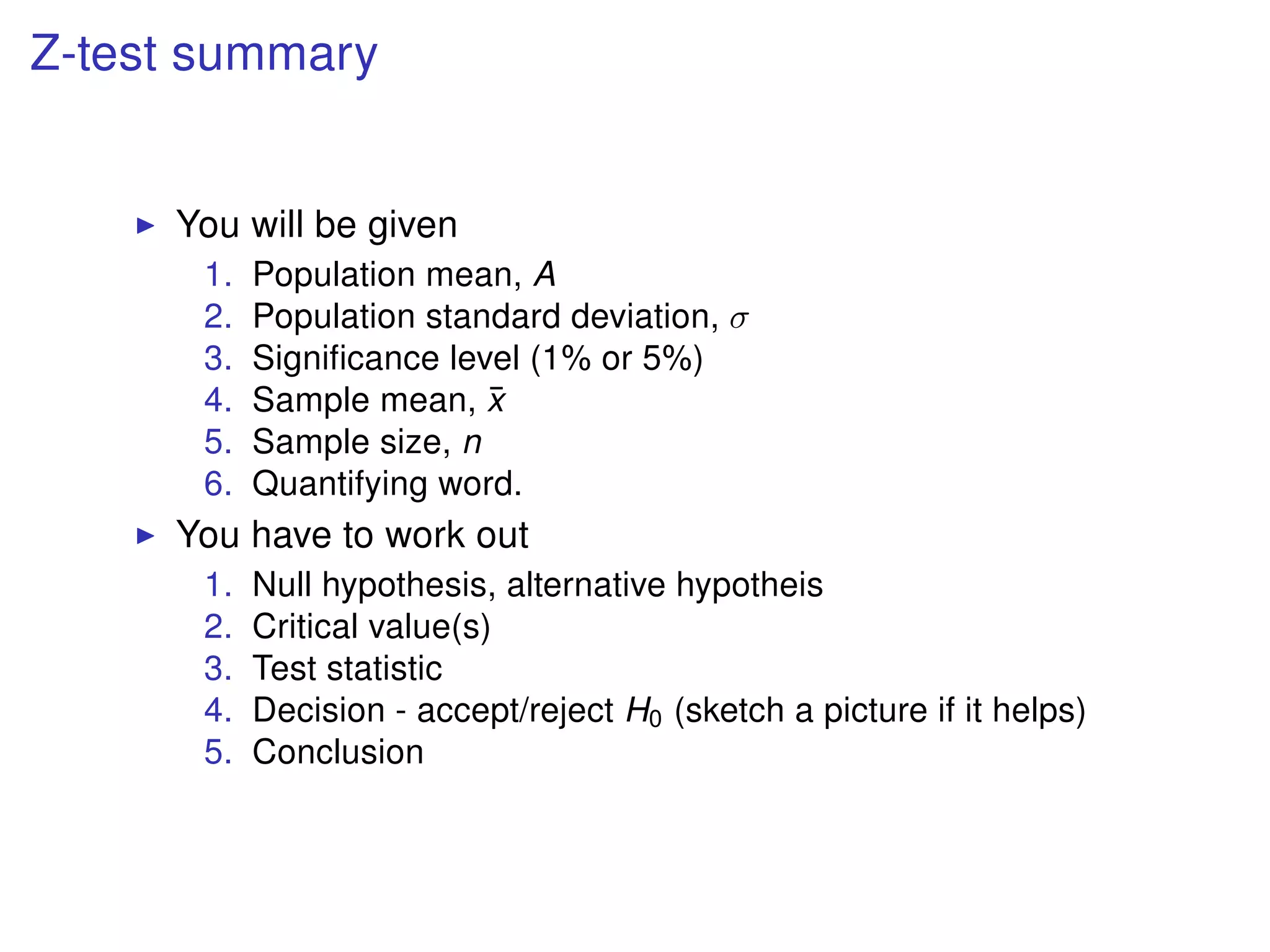 Z-test summary
You will be given
1. Population mean, A
2. Population standard deviation, σ
3. Signiﬁcance level (1% or 5%)
4. Sample mean, ¯x
5. Sample size, n
6. Quantifying word.
You have to work out
1. Null hypothesis, alternative hypotheis
2. Critical value(s)
3. Test statistic
4. Decision - accept/reject H0 (sketch a picture if it helps)
5. Conclusion
 