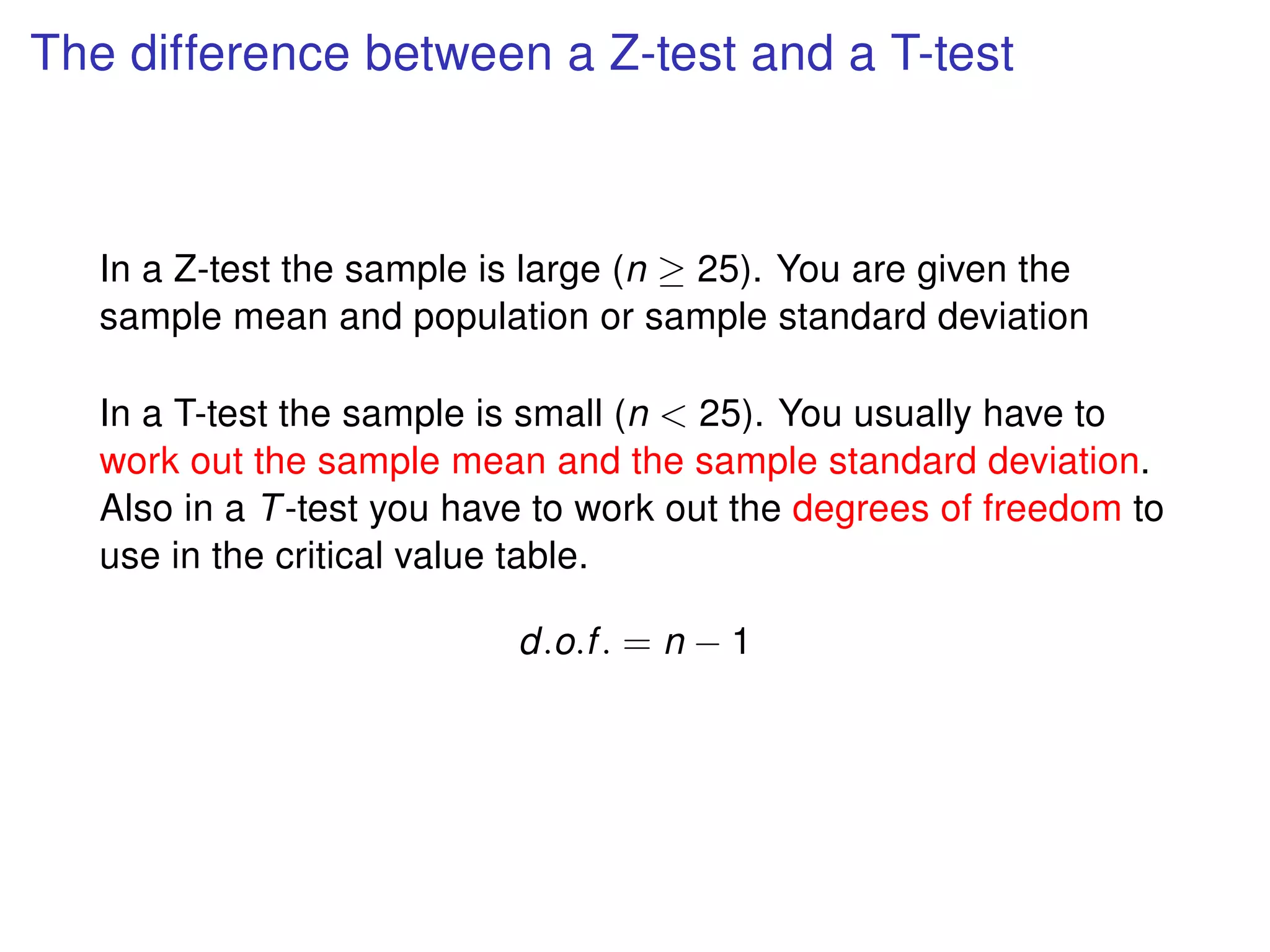 The difference between a Z-test and a T-test
In a Z-test the sample is large (n ≥ 25). You are given the
sample mean and population or sample standard deviation
In a T-test the sample is small (n < 25). You usually have to
work out the sample mean and the sample standard deviation.
Also in a T-test you have to work out the degrees of freedom to
use in the critical value table.
d.o.f. = n − 1
 