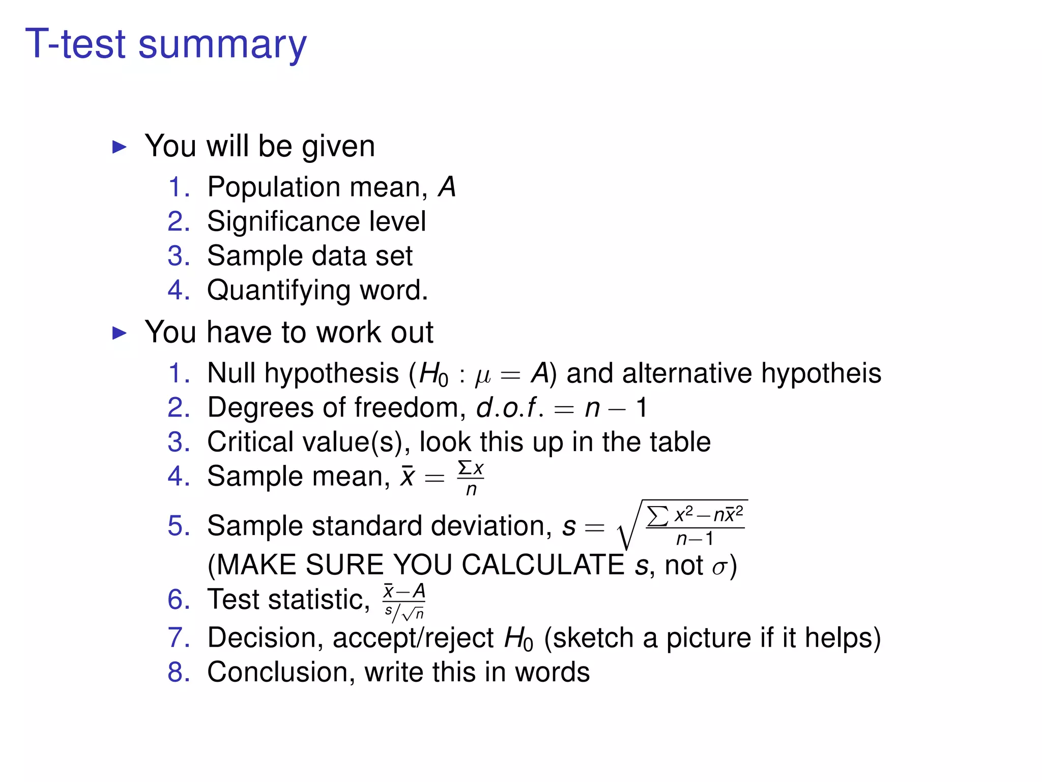 T-test summary
You will be given
1. Population mean, A
2. Signiﬁcance level
3. Sample data set
4. Quantifying word.
You have to work out
1. Null hypothesis (H0 : µ = A) and alternative hypotheis
2. Degrees of freedom, d.o.f. = n − 1
3. Critical value(s), look this up in the table
4. Sample mean, ¯x = Σx
n
5. Sample standard deviation, s = x2−n¯x2
n−1
(MAKE SURE YOU CALCULATE s, not σ)
6. Test statistic, ¯x−A
s/
√
n
7. Decision, accept/reject H0 (sketch a picture if it helps)
8. Conclusion, write this in words
 