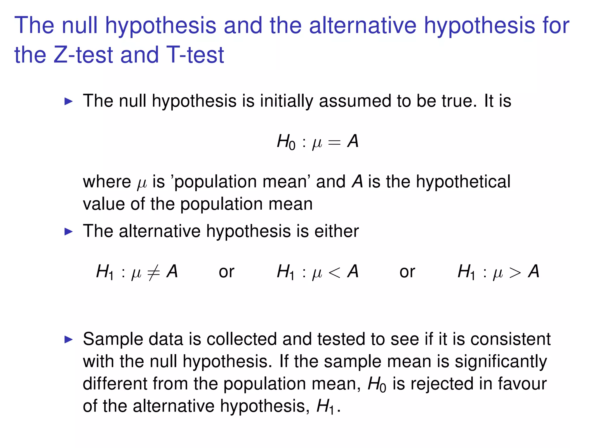 The null hypothesis and the alternative hypothesis for
the Z-test and T-test
The null hypothesis is initially assumed to be true. It is
H0 : µ = A
where µ is ’population mean’ and A is the hypothetical
value of the population mean
The alternative hypothesis is either
H1 : µ = A or H1 : µ < A or H1 : µ > A
Sample data is collected and tested to see if it is consistent
with the null hypothesis. If the sample mean is signiﬁcantly
different from the population mean, H0 is rejected in favour
of the alternative hypothesis, H1.
 