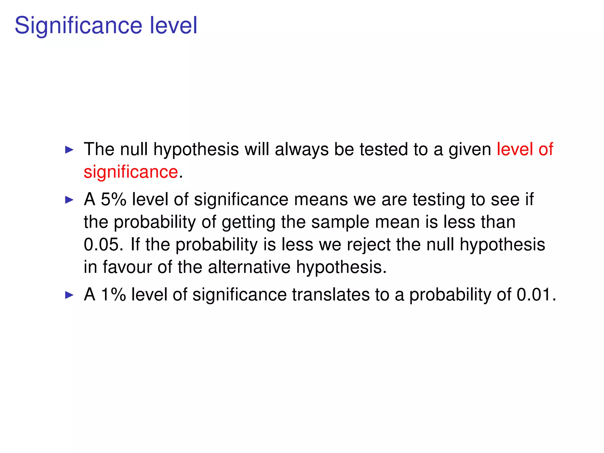 Signiﬁcance level
The null hypothesis will always be tested to a given level of
signiﬁcance.
A 5% level of signiﬁcance means we are testing to see if
the probability of getting the sample mean is less than
0.05. If the probability is less we reject the null hypothesis
in favour of the alternative hypothesis.
A 1% level of signiﬁcance translates to a probability of 0.01.
 