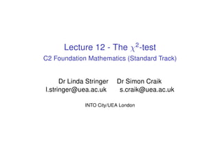 Lecture 12 - The χ2
-test
C2 Foundation Mathematics (Standard Track)
Dr Linda Stringer Dr Simon Craik
l.stringer@uea.ac.uk s.craik@uea.ac.uk
INTO City/UEA London
 