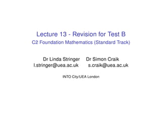 Lecture 13 - Revision for Test B
C2 Foundation Mathematics (Standard Track)
Dr Linda Stringer Dr Simon Craik
l.stringer@uea.ac.uk s.craik@uea.ac.uk
INTO City/UEA London
 