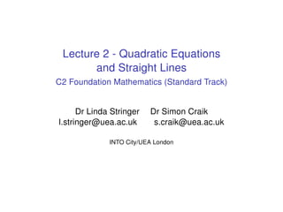 Lecture 2 - Quadratic Equations
and Straight Lines
C2 Foundation Mathematics (Standard Track)
Dr Linda Stringer Dr Simon Craik
l.stringer@uea.ac.uk s.craik@uea.ac.uk
INTO City/UEA London
 