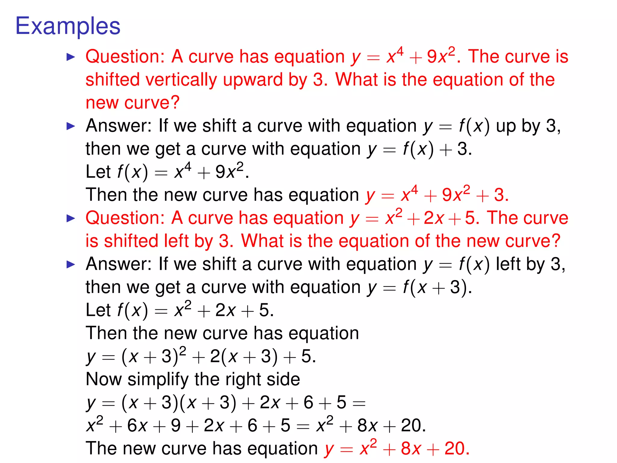 Examples
Question: A curve has equation y = x4 + 9x2. The curve is
shifted vertically upward by 3. What is the equation of the
new curve?
Answer: If we shift a curve with equation y = f(x) up by 3,
then we get a curve with equation y = f(x) + 3.
Let f(x) = x4 + 9x2.
Then the new curve has equation y = x4 + 9x2 + 3.
Question: A curve has equation y = x2 + 2x + 5. The curve
is shifted left by 3. What is the equation of the new curve?
Answer: If we shift a curve with equation y = f(x) left by 3,
then we get a curve with equation y = f(x + 3).
Let f(x) = x2 + 2x + 5.
Then the new curve has equation
y = (x + 3)2 + 2(x + 3) + 5.
Now simplify the right side
y = (x + 3)(x + 3) + 2x + 6 + 5 =
x2 + 6x + 9 + 2x + 6 + 5 = x2 + 8x + 20.
The new curve has equation y = x2 + 8x + 20.
 
