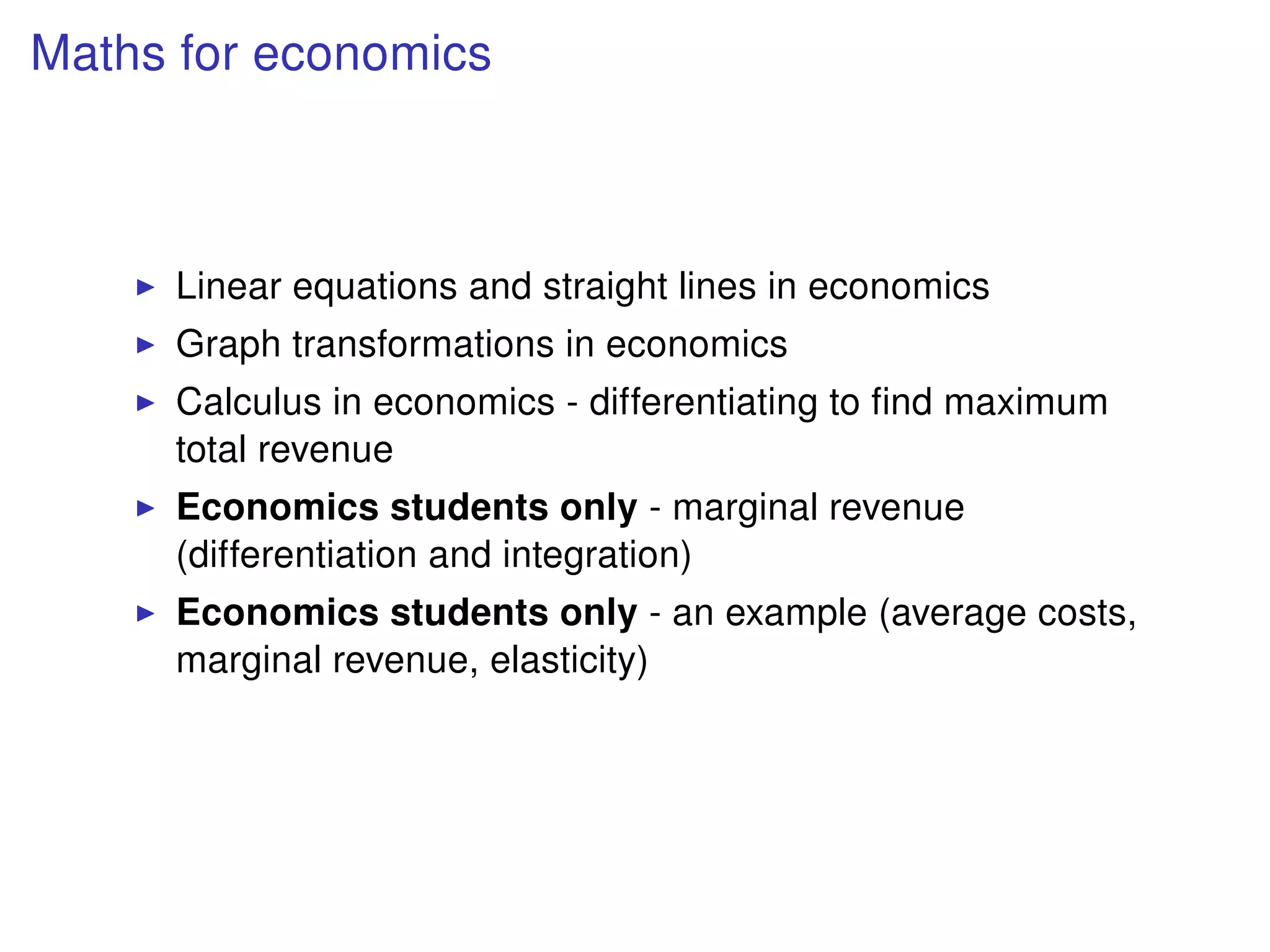Maths for economics
Linear equations and straight lines in economics
Graph transformations in economics
Calculus in economics - differentiating to ﬁnd maximum
total revenue
Economics students only - marginal revenue
(differentiation and integration)
Economics students only - an example (average costs,
marginal revenue, elasticity)
 