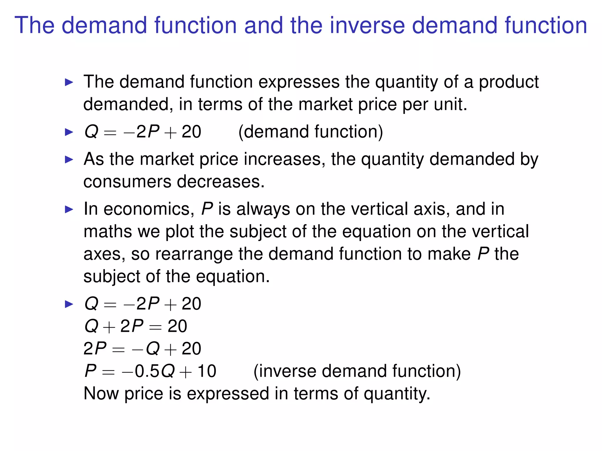 The demand function and the inverse demand function
The demand function expresses the quantity of a product
demanded, in terms of the market price per unit.
Q = −2P + 20 (demand function)
As the market price increases, the quantity demanded by
consumers decreases.
In economics, P is always on the vertical axis, and in
maths we plot the subject of the equation on the vertical
axes, so rearrange the demand function to make P the
subject of the equation.
Q = −2P + 20
Q + 2P = 20
2P = −Q + 20
P = −0.5Q + 10 (inverse demand function)
Now price is expressed in terms of quantity.
 