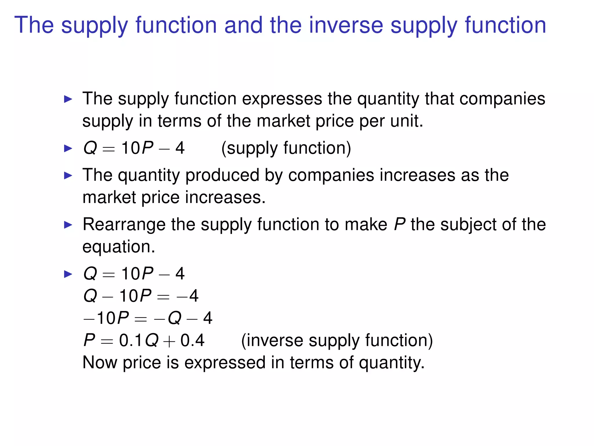 The supply function and the inverse supply function
The supply function expresses the quantity that companies
supply in terms of the market price per unit.
Q = 10P − 4 (supply function)
The quantity produced by companies increases as the
market price increases.
Rearrange the supply function to make P the subject of the
equation.
Q = 10P − 4
Q − 10P = −4
−10P = −Q − 4
P = 0.1Q + 0.4 (inverse supply function)
Now price is expressed in terms of quantity.
 