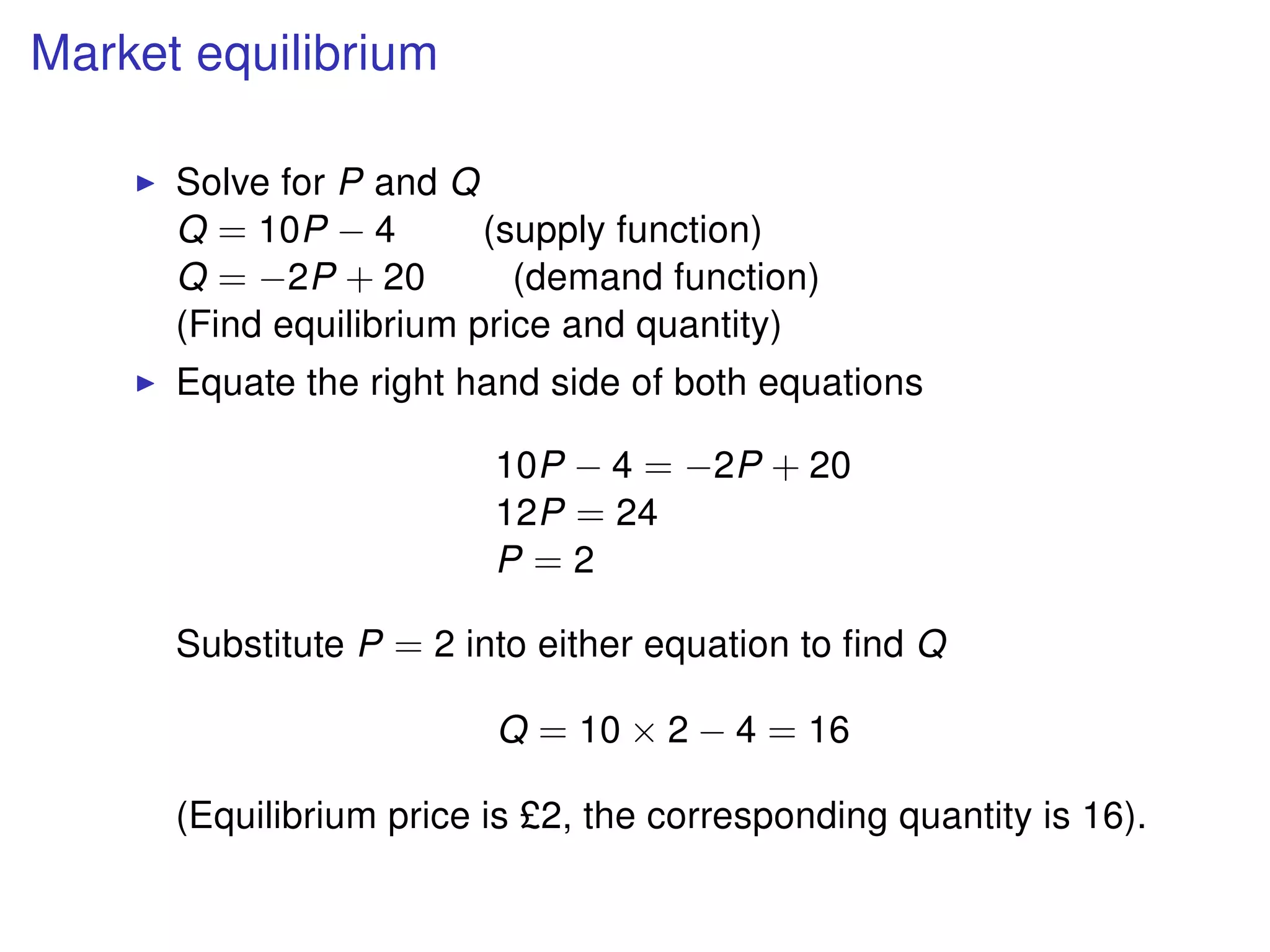 Market equilibrium
Solve for P and Q
Q = 10P − 4 (supply function)
Q = −2P + 20 (demand function)
(Find equilibrium price and quantity)
Equate the right hand side of both equations
10P − 4 = −2P + 20
12P = 24
P = 2
Substitute P = 2 into either equation to ﬁnd Q
Q = 10 × 2 − 4 = 16
(Equilibrium price is £2, the corresponding quantity is 16).
 