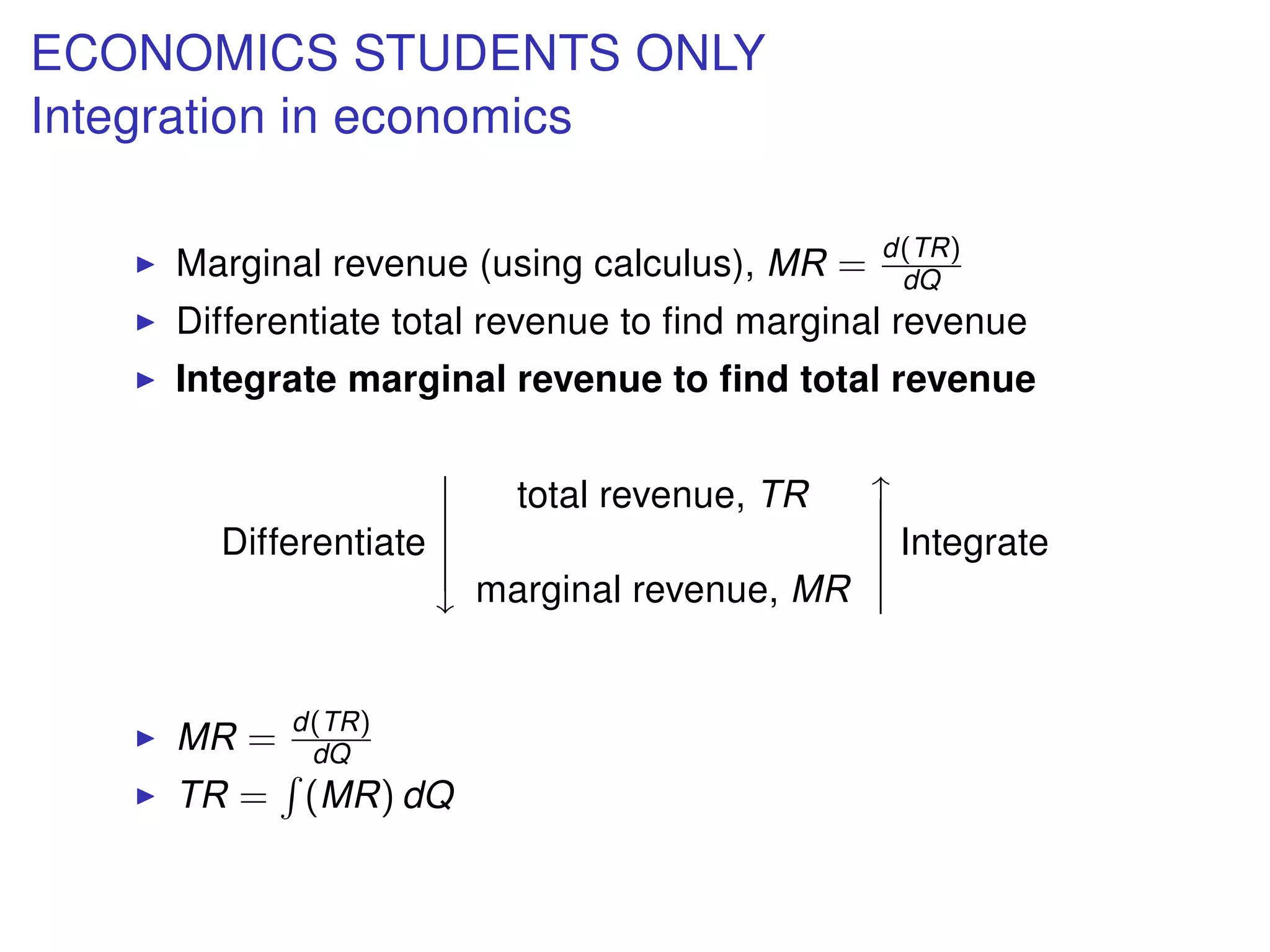 ECONOMICS STUDENTS ONLY
Integration in economics
Marginal revenue (using calculus), MR = d(TR)
dQ
Differentiate total revenue to ﬁnd marginal revenue
Integrate marginal revenue to ﬁnd total revenue
Differentiate





total revenue, TR
marginal revenue, MR





Integrate
MR = d(TR)
dQ
TR = (MR) dQ
 