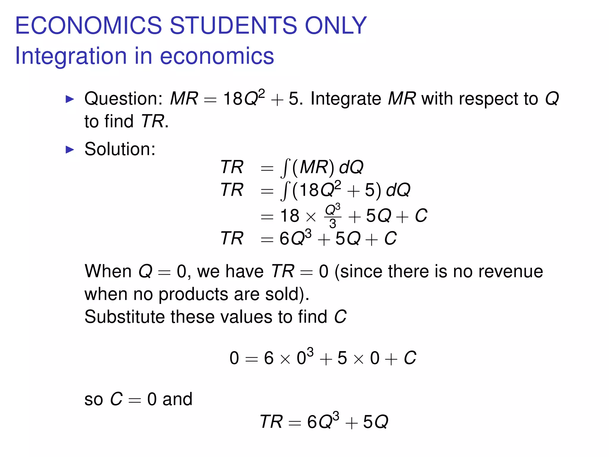 ECONOMICS STUDENTS ONLY
Integration in economics
Question: MR = 18Q2 + 5. Integrate MR with respect to Q
to ﬁnd TR.
Solution:
TR = (MR) dQ
TR = (18Q2 + 5) dQ
= 18 × Q3
3 + 5Q + C
TR = 6Q3 + 5Q + C
When Q = 0, we have TR = 0 (since there is no revenue
when no products are sold).
Substitute these values to ﬁnd C
0 = 6 × 03
+ 5 × 0 + C
so C = 0 and
TR = 6Q3
+ 5Q
 