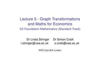 Lecture 5 - Graph Transformations
and Maths for Economics
C2 Foundation Mathematics (Standard Track)
Dr Linda Stringer Dr Simon Craik
l.stringer@uea.ac.uk s.craik@uea.ac.uk
INTO City/UEA London
 