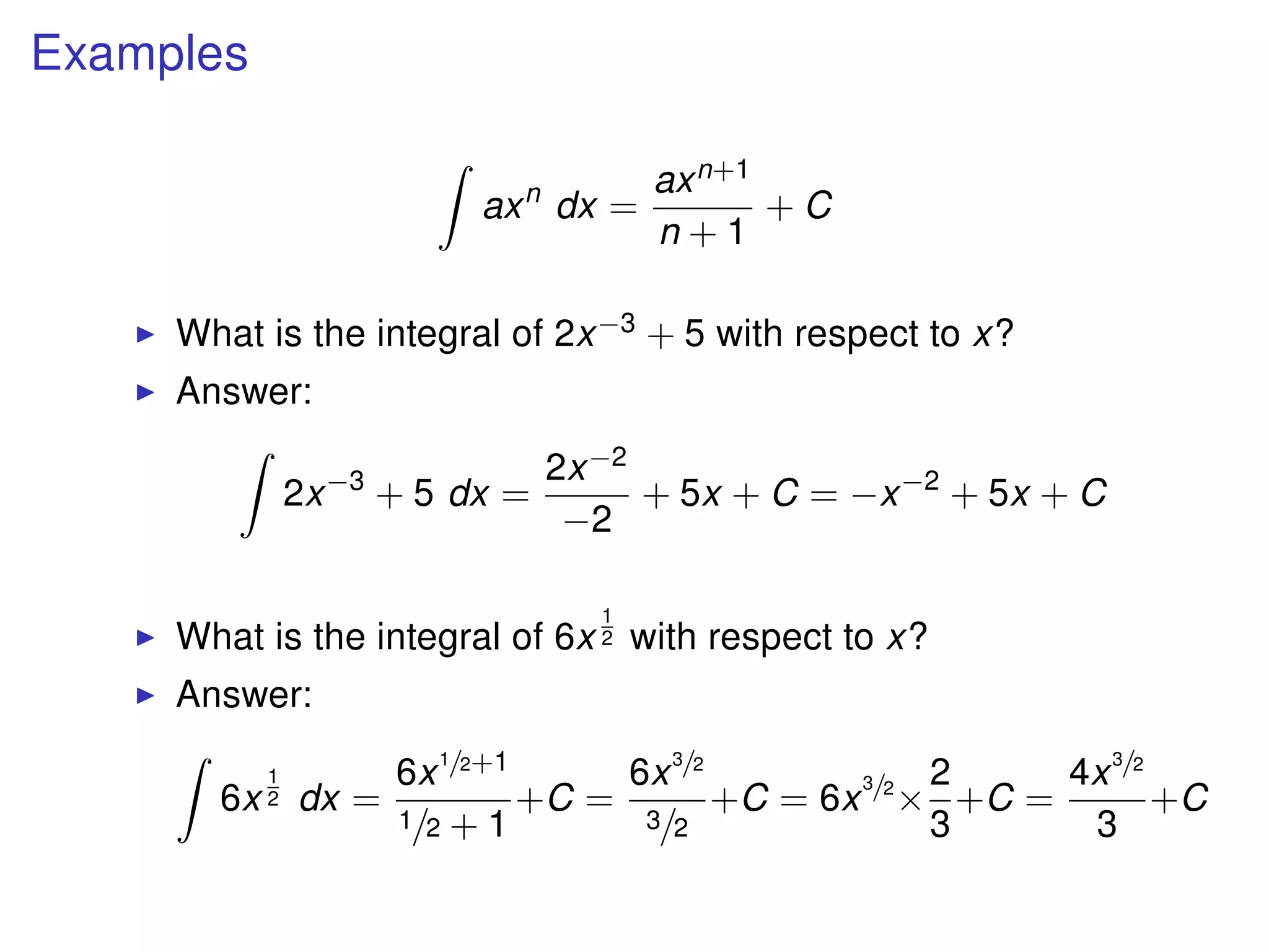 Examples
axn
dx =
axn+1
n + 1
+ C
What is the integral of 2x−3 + 5 with respect to x?
Answer:
2x−3
+ 5 dx =
2x−2
−2
+ 5x + C = −x−2
+ 5x + C
What is the integral of 6x
1
2 with respect to x?
Answer:
6x
1
2 dx =
6x1/2+1
1/2 + 1
+C =
6x3/2
3/2
+C = 6x
3/2
×
2
3
+C =
4x3/2
3
+C
 