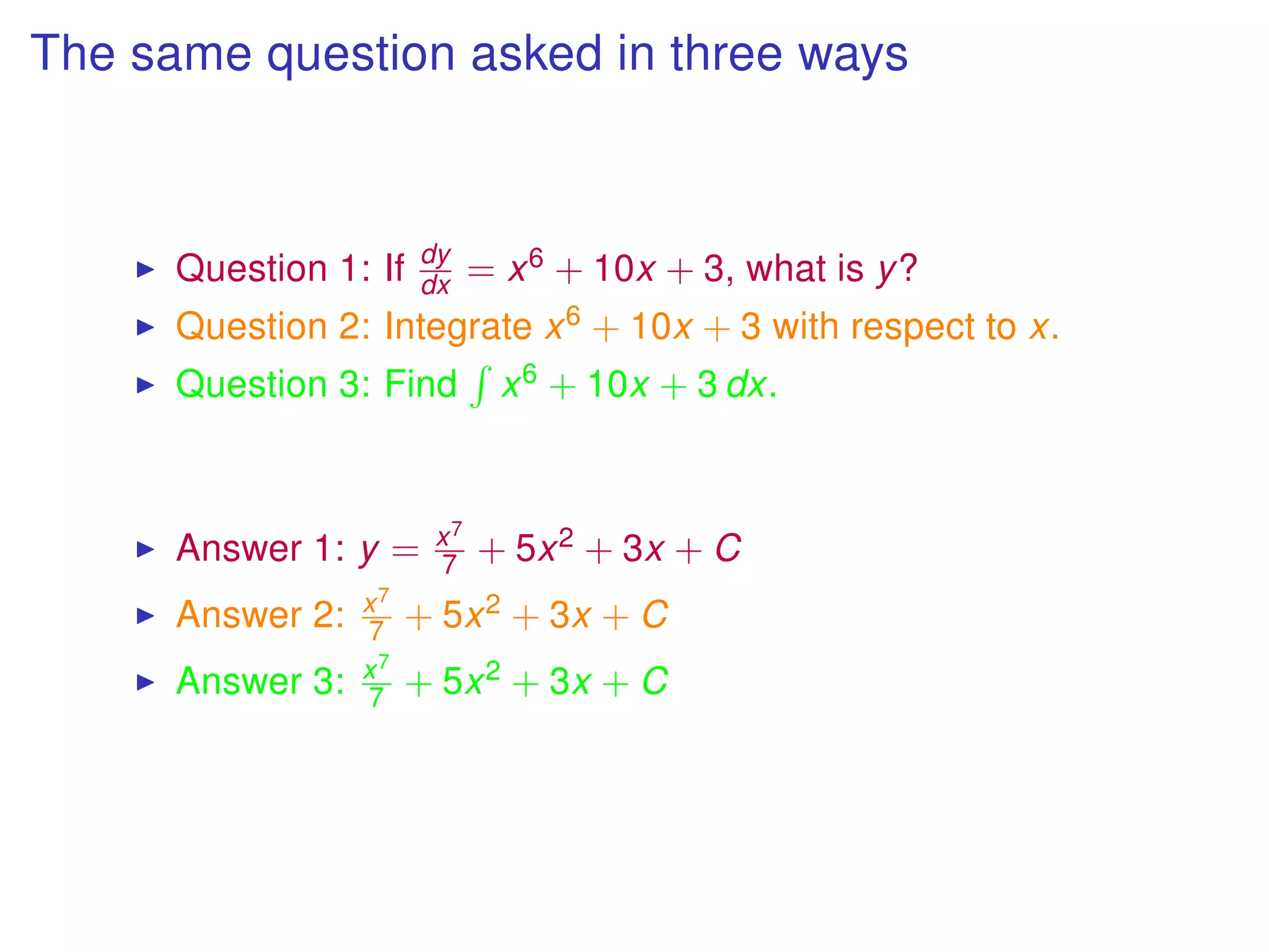 The same question asked in three ways
Question 1: If dy
dx = x6 + 10x + 3, what is y?
Question 2: Integrate x6 + 10x + 3 with respect to x.
Question 3: Find x6 + 10x + 3 dx.
Answer 1: y = x7
7 + 5x2 + 3x + C
Answer 2: x7
7 + 5x2 + 3x + C
Answer 3: x7
7 + 5x2 + 3x + C
 