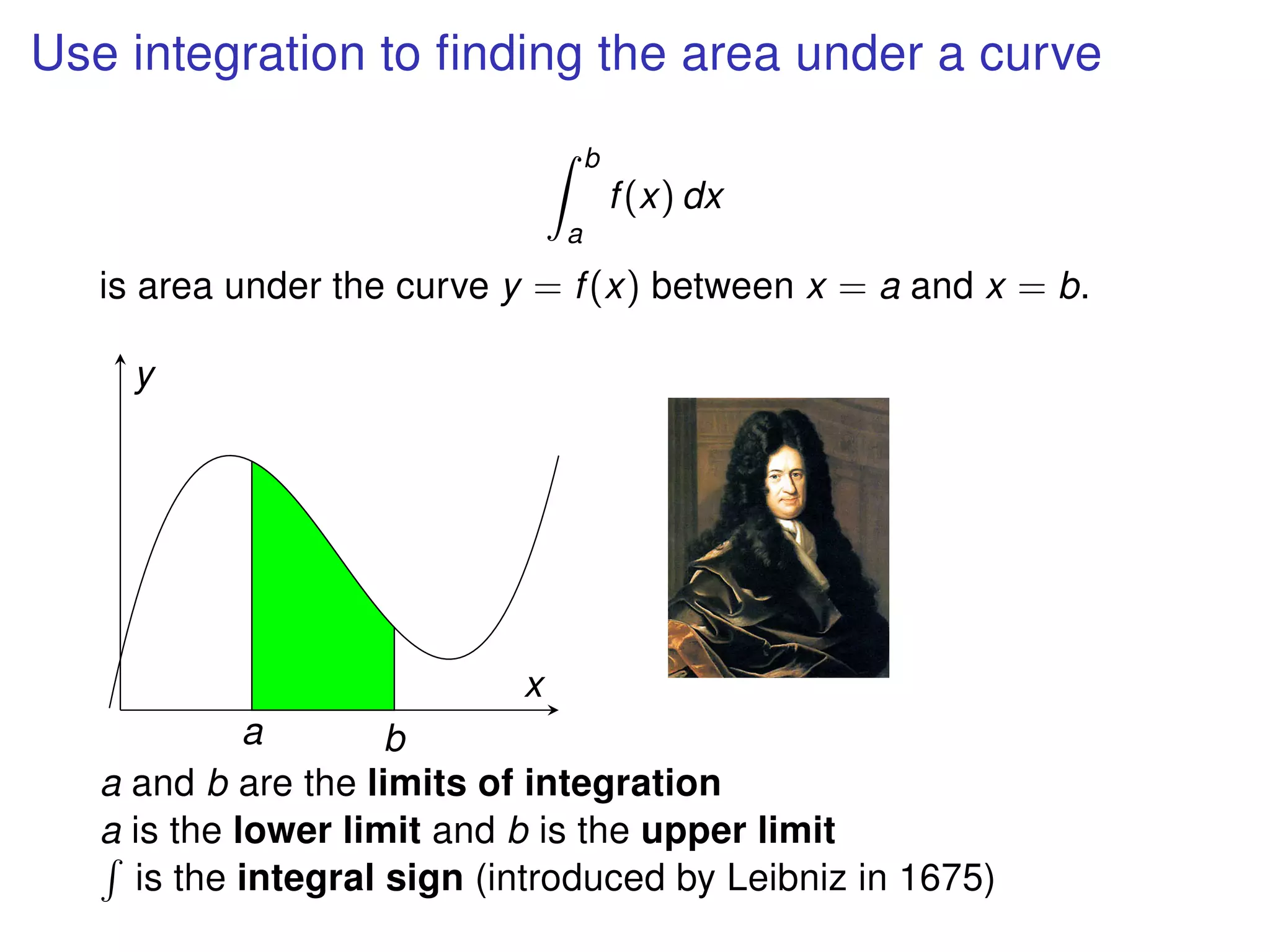 Use integration to ﬁnding the area under a curve
b
a
f(x) dx
is area under the curve y = f(x) between x = a and x = b.
a b
x
y
a and b are the limits of integration
a is the lower limit and b is the upper limit
is the integral sign (introduced by Leibniz in 1675)
 