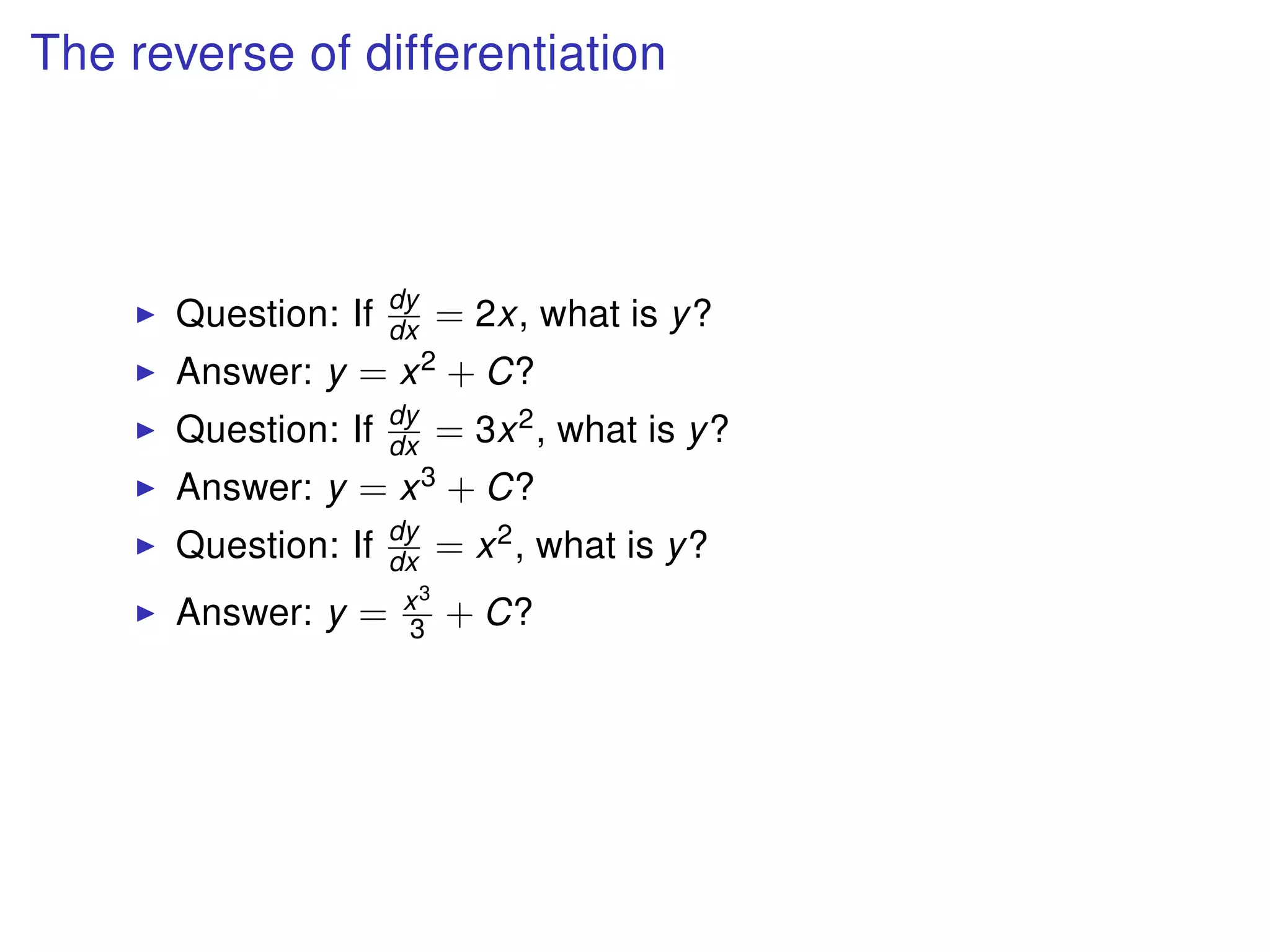 The reverse of differentiation
Question: If dy
dx = 2x, what is y?
Answer: y = x2 + C?
Question: If dy
dx = 3x2, what is y?
Answer: y = x3 + C?
Question: If dy
dx = x2, what is y?
Answer: y = x3
3 + C?
 
