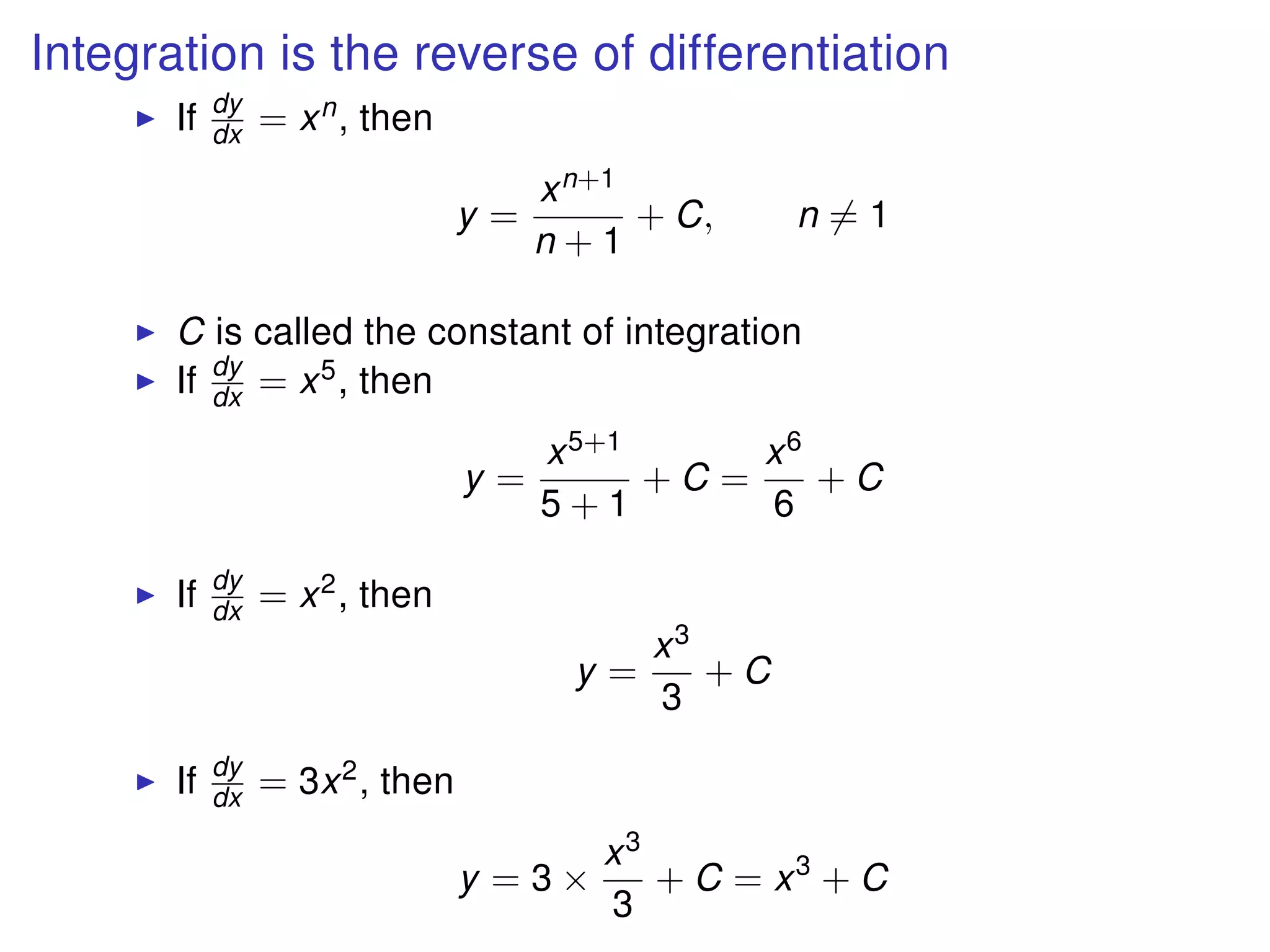 Integration is the reverse of differentiation
If dy
dx = xn, then
y =
xn+1
n + 1
+ C, n = 1
C is called the constant of integration
If dy
dx = x5, then
y =
x5+1
5 + 1
+ C =
x6
6
+ C
If dy
dx = x2, then
y =
x3
3
+ C
If dy
dx = 3x2, then
y = 3 ×
x3
3
+ C = x3
+ C
 