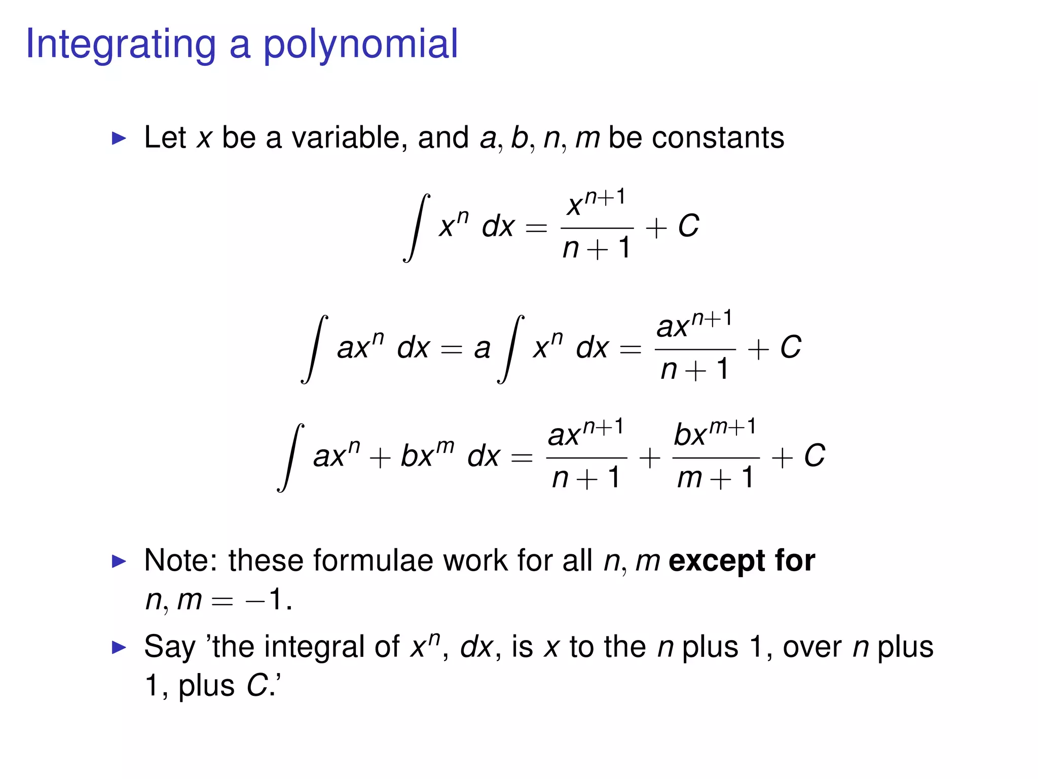 Integrating a polynomial
Let x be a variable, and a, b, n, m be constants
xn
dx =
xn+1
n + 1
+ C
axn
dx = a xn
dx =
axn+1
n + 1
+ C
axn
+ bxm
dx =
axn+1
n + 1
+
bxm+1
m + 1
+ C
Note: these formulae work for all n, m except for
n, m = −1.
Say ’the integral of xn, dx, is x to the n plus 1, over n plus
1, plus C.’
 