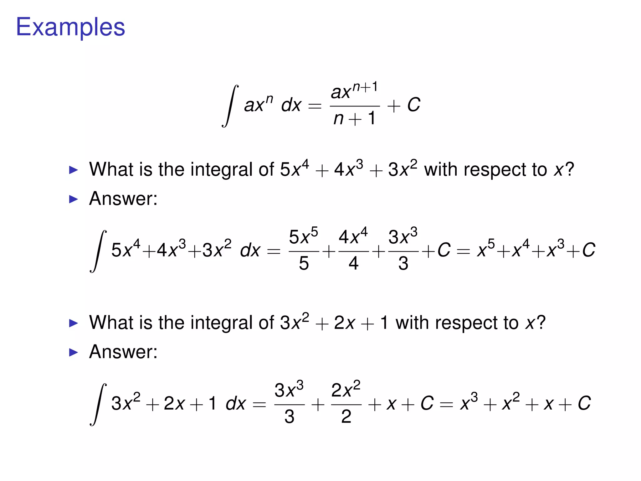 Examples
axn
dx =
axn+1
n + 1
+ C
What is the integral of 5x4 + 4x3 + 3x2 with respect to x?
Answer:
5x4
+4x3
+3x2
dx =
5x5
5
+
4x4
4
+
3x3
3
+C = x5
+x4
+x3
+C
What is the integral of 3x2 + 2x + 1 with respect to x?
Answer:
3x2
+ 2x + 1 dx =
3x3
3
+
2x2
2
+ x + C = x3
+ x2
+ x + C
 
