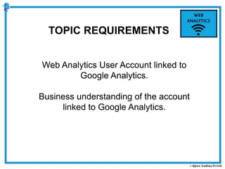TOPIC REQUIREMENTS
Web Analytics User Account linked to
Google Analytics.
Business understanding of the account
linked to Google Analytics.
 