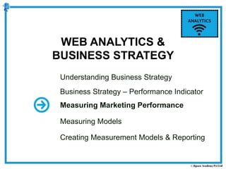 Understanding Business Strategy
Business Strategy – Performance Indicator
Measuring Marketing Performance
Measuring Models
Creating Measurement Models & Reporting
WEB ANALYTICS &
BUSINESS STRATEGY
 