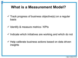  Track progress of business objective(s) on a regular
basis
 Identify & measure metrics / KPIs
 Indicate which initiatives are working and which do not
 Help calibrate business actions based on data driven
insights
What is a Measurement Model?
 