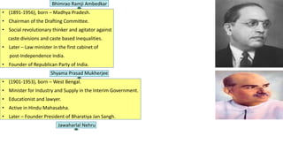 Bhimrao Ramji Ambedkar
• (1891-1956), born – Madhya Pradesh.
• Chairman of the Drafting Committee.
• Social revolutionary thinker and agitator against
caste divisions and caste based inequalities.
• Later – Law minister in the first cabinet of
post-Independence India.
• Founder of Republican Party of India.
Shyama Prasad Mukherjee
• (1901-1953), born – West Bengal.
• Minister for Industry and Supply in the Interim Government.
• Educationist and lawyer.
• Active in Hindu Mahasabha.
• Later – Founder President of Bharatiya Jan Sangh.
Jawaharlal Nehru
 