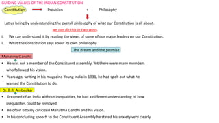 GUIDING VALUES OF THE INDIAN CONSTITUTION
Constitution Provision + Philosophy
Let us being by understanding the overall philosophy of what our Constitution is all about.
we can do this in two ways.
i. We can understand it by reading the views of some of our major leaders on our Constitution.
ii. What the Constitution says about its own philosophy
The dream and the promise
Mahatma Gandhi
• He was not a member of the Constituent Assembly. Yet there were many members
who followed his vision.
• Years ago, writing in his magazine Young India in 1931, he had spelt out what he
wanted the Constitution to do.
Dr. B.R. Ambedkar
• Dreamed of an India without inequalities, he had a different understanding of how
inequalities could be removed.
• He often bitterly criticized Mahatma Gandhi and his vision.
• In his concluding speech to the Constituent Assembly he stated his anxiety very clearly.
 