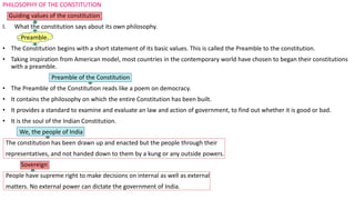 PHILOSOPHY OF THE CONSTITUTION
Guiding values of the constitution
I. What the constitution says about its own philosophy.
Preamble
• The Constitution begins with a short statement of its basic values. This is called the Preamble to the constitution.
• Taking inspiration from American model, most countries in the contemporary world have chosen to began their constitutions
with a preamble.
Preamble of the Constitution
• The Preamble of the Constitution reads like a poem on democracy.
• It contains the philosophy on which the entire Constitution has been built.
• It provides a standard to examine and evaluate an law and action of government, to find out whether it is good or bad.
• It is the soul of the Indian Constitution.
We, the people of India
The constitution has been drawn up and enacted but the people through their
representatives, and not handed down to them by a kung or any outside powers.
Sovereign
People have supreme right to make decisions on internal as well as external
matters. No external power can dictate the government of India.
 