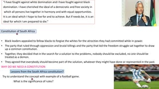 “I have fought against white domination and I have fought against black
domination. I have cherished the ideal of a democratic and free society in
which all persons live together in harmony and with equal opportunities.
It is an ideal which I hope to live for and to achieve. But if needs be, it is an
ideal for which I am prepared to die.”
Constitution of South Africa
• Black leaders appealed to fellow blacks to forgive the whites for the atrocities they had committed while in power.
• The party that ruled through oppression and brutal killings and the party that led the freedom struggle sat together to draw
up a common constitution.
• Together, they decided that in the search for a solution to the problems, nobody should be excluded, no one should be
treated as a demon.
• They agreed that everybody should become part of the solution, whatever they might have done or represented in the past.
WHY DO WE NEED A CONSTITUTION
Lessons from the South Africa constitution?
Try to understand the concept with example of a football game.
What is the significance of rules?
 