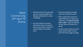 Week
commencing
20th April Y9
Drama
• Welcome back Y9, hope that
you are in good health and
feeling motivated for a new
challenge!
• For this half term we will
attempt to learn an extract
from a play, from a choice of
several plays all included
here.
• This presentation includes
what you need this week.
• After reading the extracts I
would like you to make your
selection and read it at least
once a day – that will add up
to two hours of Drama this
week.
• Further tasks will be set each
week which relate to how
we move from page to stage.
 
