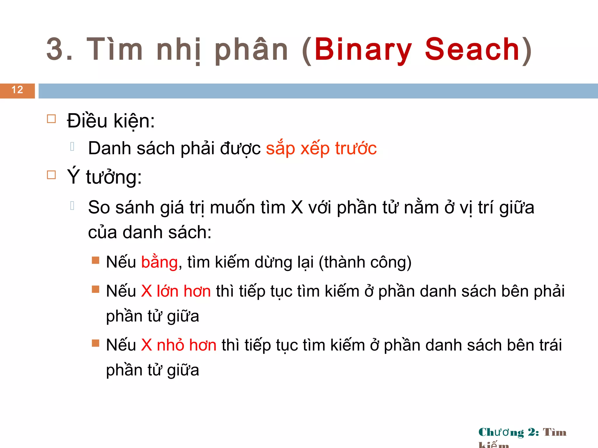 Ch ng 2:ươ Tìm
3. Tìm nhị phân (Binary Seach)
 Điều kiện:
 Danh sách phải được sắp xếp trước
 Ý tưởng:
 So sánh giá trị muốn tìm X với phần tử nằm ở vị trí giữa
của danh sách:
 Nếu bằng, tìm kiếm dừng lại (thành công)
 Nếu X lớn hơn thì tiếp tục tìm kiếm ở phần danh sách bên phải
phần tử giữa
 Nếu X nhỏ hơn thì tiếp tục tìm kiếm ở phần danh sách bên trái
phần tử giữa
12
 