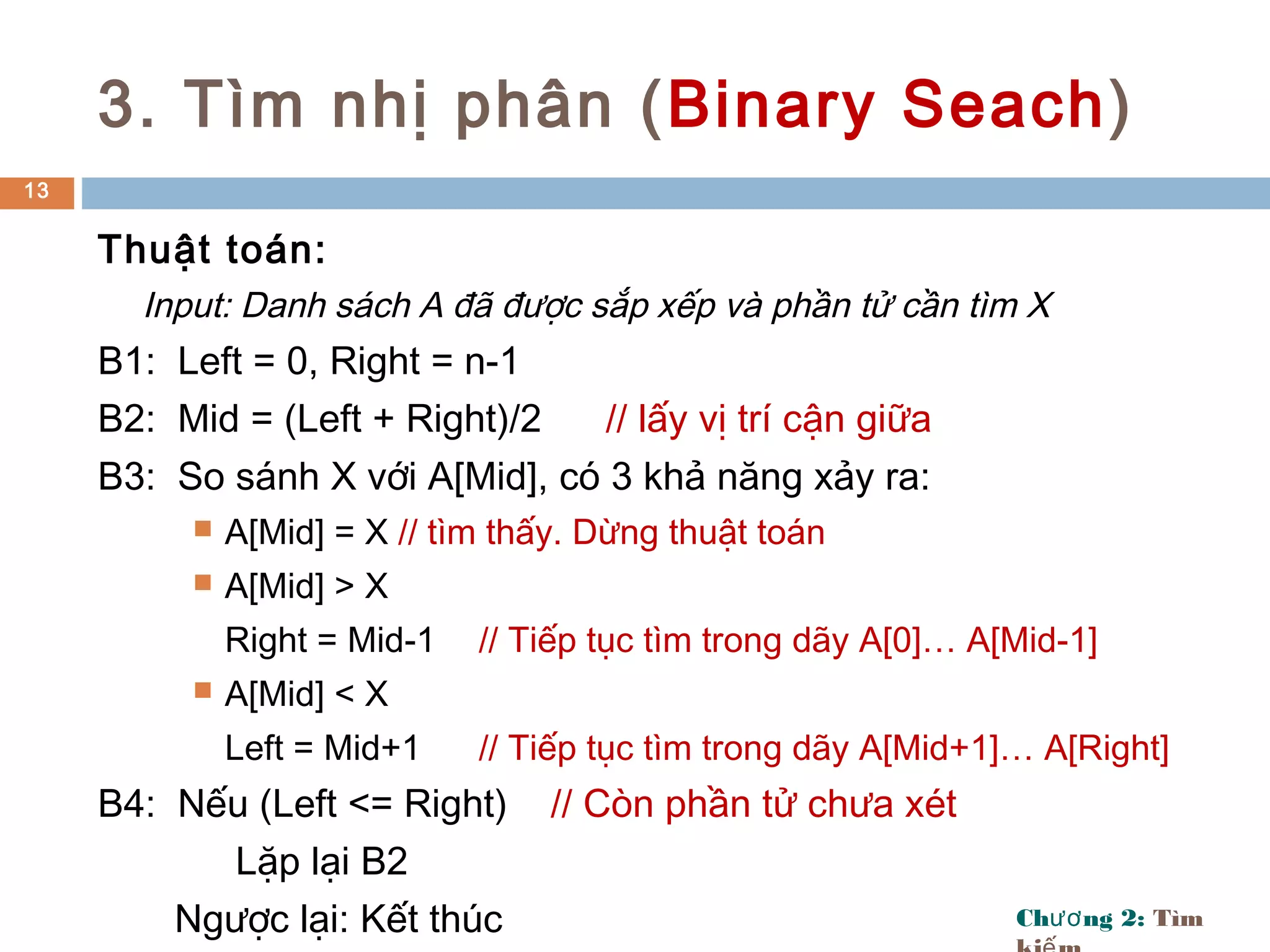 Ch ng 2:ươ Tìm
3. Tìm nhị phân (Binary Seach)
Thuật toán:
Input: Danh sách A đã được sắp xếp và phần tử cần tìm X
B1: Left = 0, Right = n-1
B2: Mid = (Left + Right)/2 // lấy vị trí cận giữa
B3: So sánh X với A[Mid], có 3 khả năng xảy ra:
 A[Mid] = X // tìm thấy. Dừng thuật toán
 A[Mid] > X
Right = Mid-1 // Tiếp tục tìm trong dãy A[0]… A[Mid-1]
 A[Mid] < X
Left = Mid+1 // Tiếp tục tìm trong dãy A[Mid+1]… A[Right]
B4: Nếu (Left <= Right) // Còn phần tử chưa xét
Lặp lại B2
Ngược lại: Kết thúc
13
 