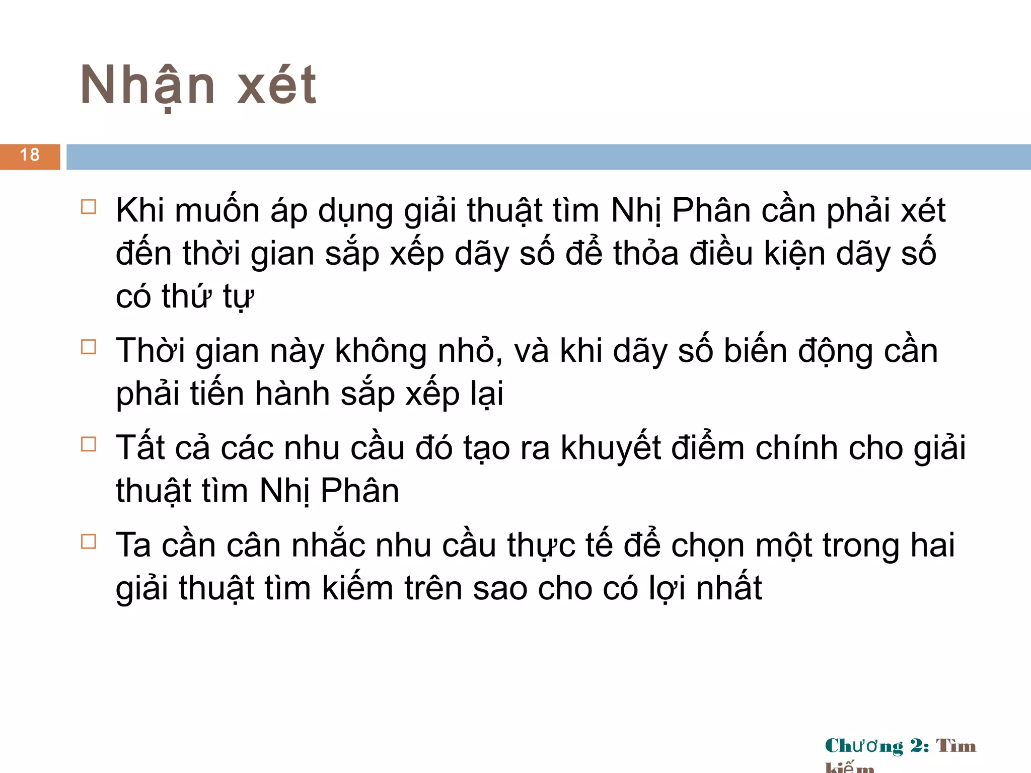 Ch ng 2:ươ Tìm
Nhận xét
 Khi muốn áp dụng giải thuật tìm Nhị Phân cần phải xét
đến thời gian sắp xếp dãy số để thỏa điều kiện dãy số
có thứ tự
 Thời gian này không nhỏ, và khi dãy số biến động cần
phải tiến hành sắp xếp lại
 Tất cả các nhu cầu đó tạo ra khuyết điểm chính cho giải
thuật tìm Nhị Phân
 Ta cần cân nhắc nhu cầu thực tế để chọn một trong hai
giải thuật tìm kiếm trên sao cho có lợi nhất
18
 