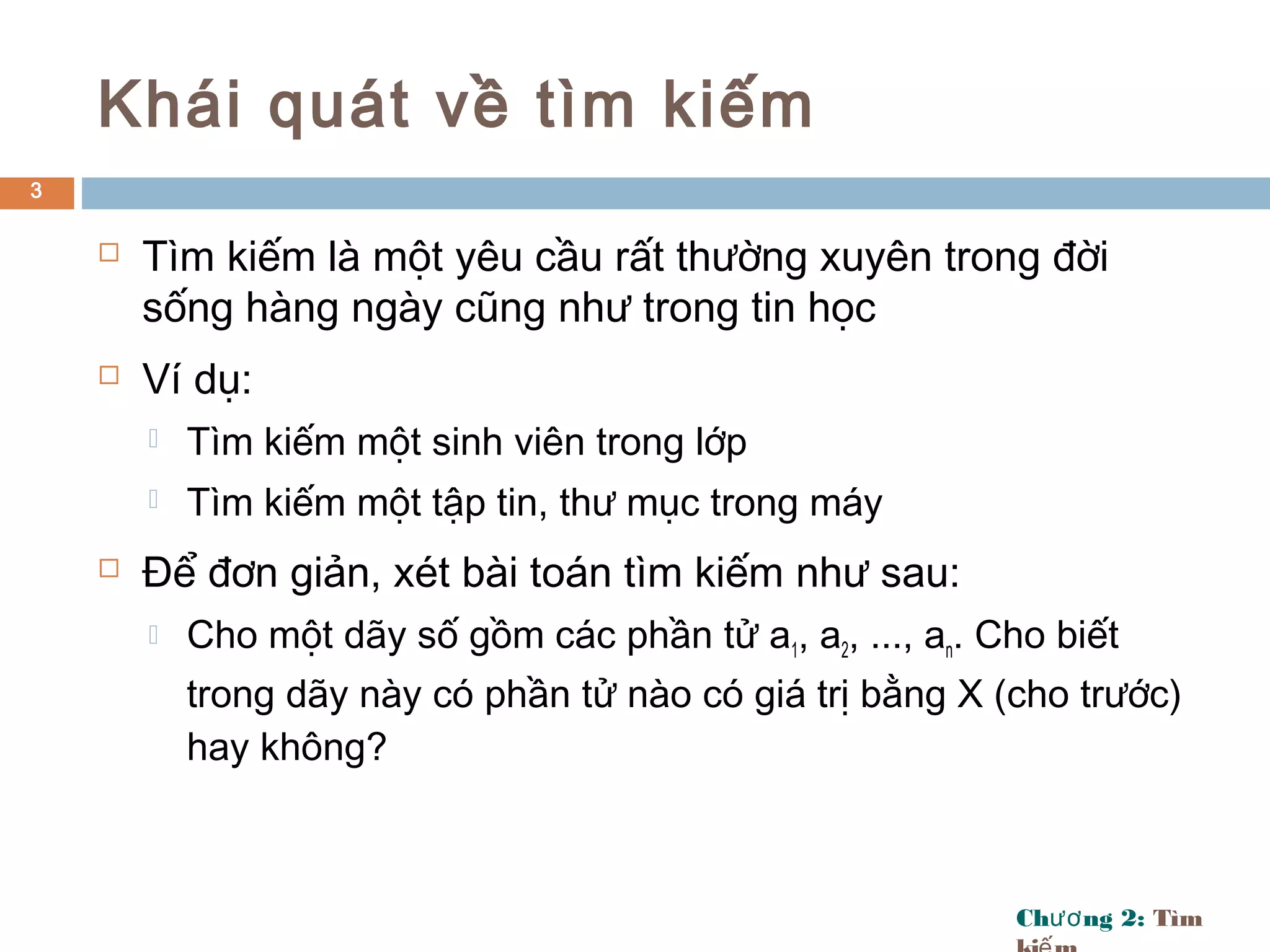 Ch ng 2:ươ Tìm
Khái quát về tìm kiếm
 Tìm kiếm là một yêu cầu rất thường xuyên trong đời
sống hàng ngày cũng như trong tin học
 Ví dụ:
 Tìm kiếm một sinh viên trong lớp
 Tìm kiếm một tập tin, thư mục trong máy
 Để đơn giản, xét bài toán tìm kiếm như sau:
 Cho một dãy số gồm các phần tử a1, a2, ..., an. Cho biết
trong dãy này có phần tử nào có giá trị bằng X (cho trước)
hay không?
3
 