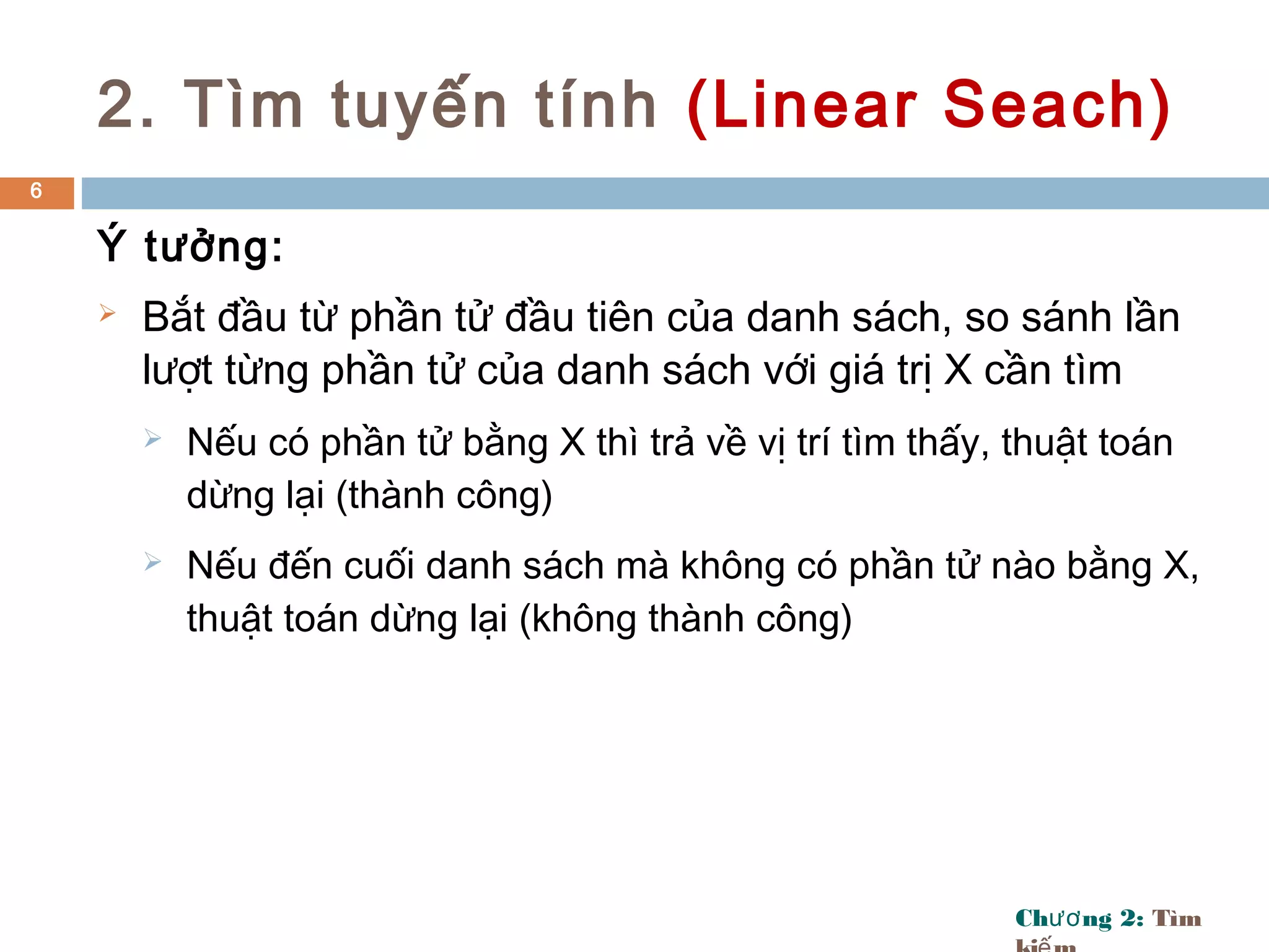 Ch ng 2:ươ Tìm
2. Tìm tuyến tính (Linear Seach)
Ý tưởng:
 Bắt đầu từ phần tử đầu tiên của danh sách, so sánh lần
lượt từng phần tử của danh sách với giá trị X cần tìm
 Nếu có phần tử bằng X thì trả về vị trí tìm thấy, thuật toán
dừng lại (thành công)
 Nếu đến cuối danh sách mà không có phần tử nào bằng X,
thuật toán dừng lại (không thành công)
6
 