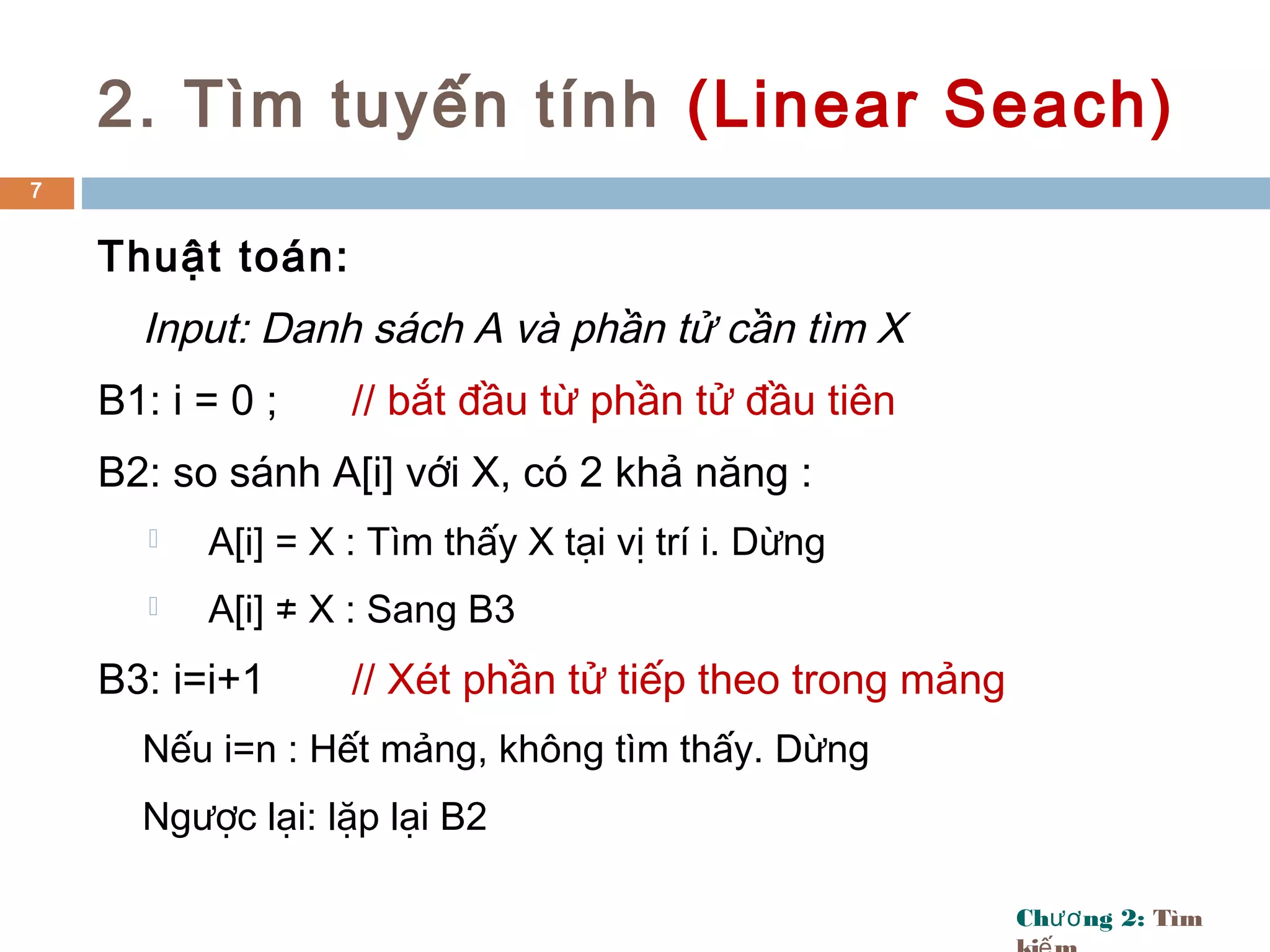 Ch ng 2:ươ Tìm
2. Tìm tuyến tính (Linear Seach)
Thuật toán:
Input: Danh sách A và phần tử cần tìm X
B1: i = 0 ; // bắt đầu từ phần tử đầu tiên
B2: so sánh A[i] với X, có 2 khả năng :
 A[i] = X : Tìm thấy X tại vị trí i. Dừng
 A[i] ≠ X : Sang B3
B3: i=i+1 // Xét phần tử tiếp theo trong mảng
Nếu i=n : Hết mảng, không tìm thấy. Dừng
Ngược lại: lặp lại B2
7
 