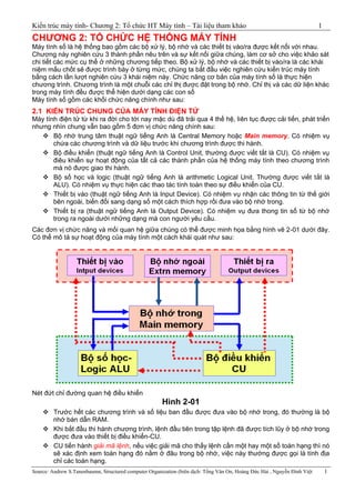 Kiến trúc máy tính- Chương 2: Tổ chức HT Máy tính – Tài liệu tham khảo 1
Source: Andrew S.Tanenbaumn, Structured computer Organization (biên dịch: Tống Văn On, Hoàng Đức Hải , Nguyễn Đình Việt 1
CHƢƠNG 2: TỔ CHỨC HỆ THỐNG MÁY TÍNH
Máy tính số là hệ thống bao gồm các bộ xử lý, bộ nhớ và các thiết bị vào/ra được kết nối với nhau.
Chương này nghiên cứu 3 thành phần nêu trên và sự kết nối giữa chúng, làm cơ sở cho việc khảo sát
chi tiết các mức cụ thể ở những chương tiếp theo. Bộ xử lý, bộ nhớ và các thiết bị vào/ra là các khái
niệm mấu chốt sẽ được trình bày ở từng mức, chúng ta bắt đầu việc nghiên cứu kiến trúc máy tính
bằng cách lần lượt nghiên cứu 3 khái niệm này. Chức năng cơ bản của máy tính số là thực hiện
chương trình. Chương trình là một chuỗi các chỉ thị được đặt trong bộ nhớ. Chỉ thị và các dữ liện khác
trong máy tính đều được thể hiện dưới dạng các con số
Máy tính số gồm các khối chức năng chính như sau:
2.1 KIẾN TRÚC CHUNG CỦA MÁY TÍNH ĐIỆN TỬ
Máy tính điện tử từ khi ra đời cho tới nay mặc dù đã trải qua 4 thế hệ, liên tục được cải tiến, phát triển
nhưng nhìn chung vẫn bao gồm 5 đơn vị chức năng chính sau:
 Bộ nhớ trung tâm thuật ngữ tiếng Anh là Central Memory hoặc Main memory. Có nhiệm vụ
chứa các chương trình và dữ liệu trước khi chương trình được thi hành.
 Bộ điều khiển (thuật ngữ tiếng Anh là Control Unit, thường được viết tắt là CU). Có nhiệm vụ
điêu khiển sự hoạt động của tất cả các thành phần của hệ thống máy tính theo chương trình
mà nó được giao thi hành.
 Bộ số học và logic (thuật ngữ tiếng Anh là arithmetic Logical Unit. Thường được viết tắt là
ALU). Có nhiệm vụ thực hiện các thao tác tính toán theo sự điều khiển của CU.
 Thiết bị vào (thuật ngữ tiếng Anh là Input Device). Có nhiệm vụ nhận các thông tin từ thế giới
bên ngoài, biến đổi sang dạng số một cách thích hợp rồi đưa vào bộ nhớ trong.
 Thiết bị ra (thuật ngữ tiếng Anh là Output Device). Có nhiệm vụ đưa thong tin số từ bộ nhớ
trong ra ngoài dưới những dạng mà con người yêu cầu.
Các đơn vị chức năng và mối quan hệ giữa chúng có thể được minh họa bằng hình vẽ 2-01 dưới đây.
Có thể mô tả sự hoạt động của máy tính một cách khái quát như sau:
Nét đứt chỉ đường quan hệ điều khiển
Hình 2-01
 Trước hết các chương trình và số liệu ban đầu được đưa vào bộ nhớ trong, đó thường là bộ
nhớ bán dẫn RAM.
 Khi bắt đầu thi hành chương trình, lệnh đầu tiên trong tập lệnh đã được tích lũy ở bộ nhớ trong
được đưa vào thiết bị điều khiển-CU.
 CU tiến hành giải mã lệnh, nếu việc giải mã cho thấy lệnh cần một hay một số toán hạng thì nó
sẽ xác định xem toán hạng đó nằm ở đâu trong bộ nhớ, việc này thường được gọi là tính địa
chỉ các toán hạng.
 