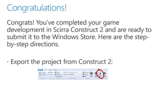 Congrats! You’ve completed your game development in Scirra Construct 2 and are ready to submit it to the Windows Store. Here are the step-by-step directions.
•Export the project from Construct 2:
 